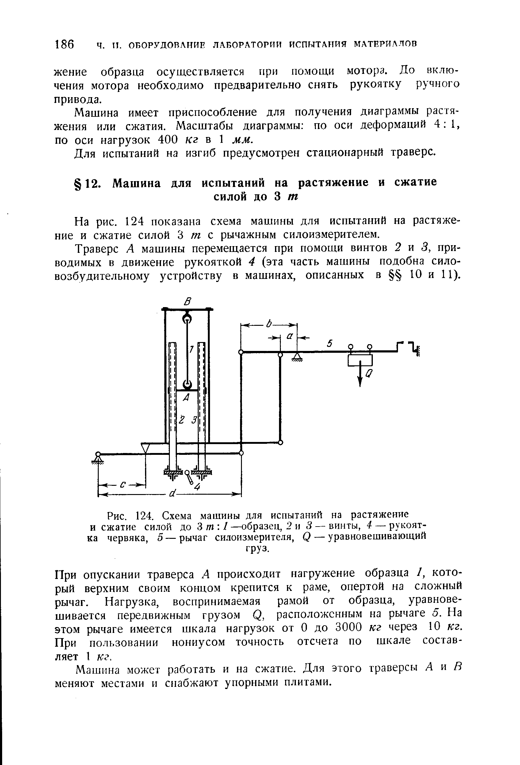 При опускании траверса А происходит нагружение образца I, который верхним своим концом крепится к раме, опертой на сложный рычаг. Нагрузка, воспринимаемая рамой от образца, уравновешивается передвижным грузом Q, расположенным на рычаге 5. На этом рычаге имеется шкала нагрузок от О до 3000 кг через 10 кг. При пользовании нониусом точность отсчета по шкале составляет 1 кг.
