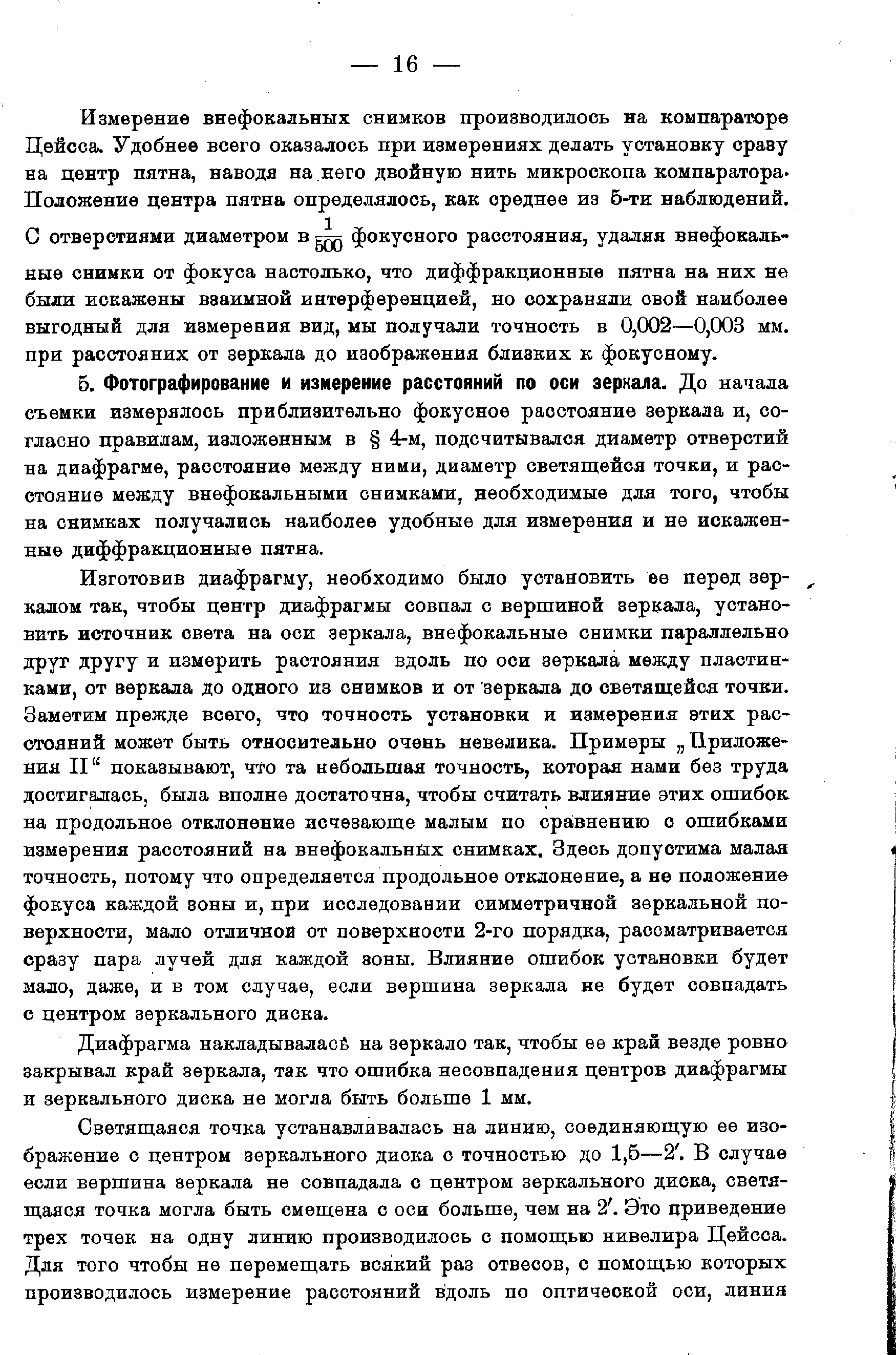 Изготовив диафрагму, необходимо было установить ее перед зеркалом так, чтобы центр диафрагмы совпал с вершиной зеркала, установить источник света на оси зеркала, внефокальные снимки параллельно друг другу и измерить растояния вдоль по оси зеркала между пластинками, от аеркала до одного из снимков и от зеркала до светящейся точки. Заметим прежде всего, что точность установки и измерения этих расстояний может быть относительно очень невелика. Примеры Приложения 11 показывают, что та небольшая точность, которая нами без труда достигалась, была вполне достаточна, чтобы считать влияние этих ошибок на продольное отклонение исчезающе малым по сра,внению с ошибками измерения расстояний на внефокальных снимках. Здесь допустима малая точность, потому что определяется продольное отклонение, а не положение фокуса каждой зоны и, при исследовании симметричной зеркальной поверхности, мало отличной от поверхности 2-го порядка, рассматривается сразу пара лучей для каждой зоны. Влияние ошибок установки будет мало, даже, и в том случае, если вершина зеркала не будет совпадать с центром зеркального диска.
