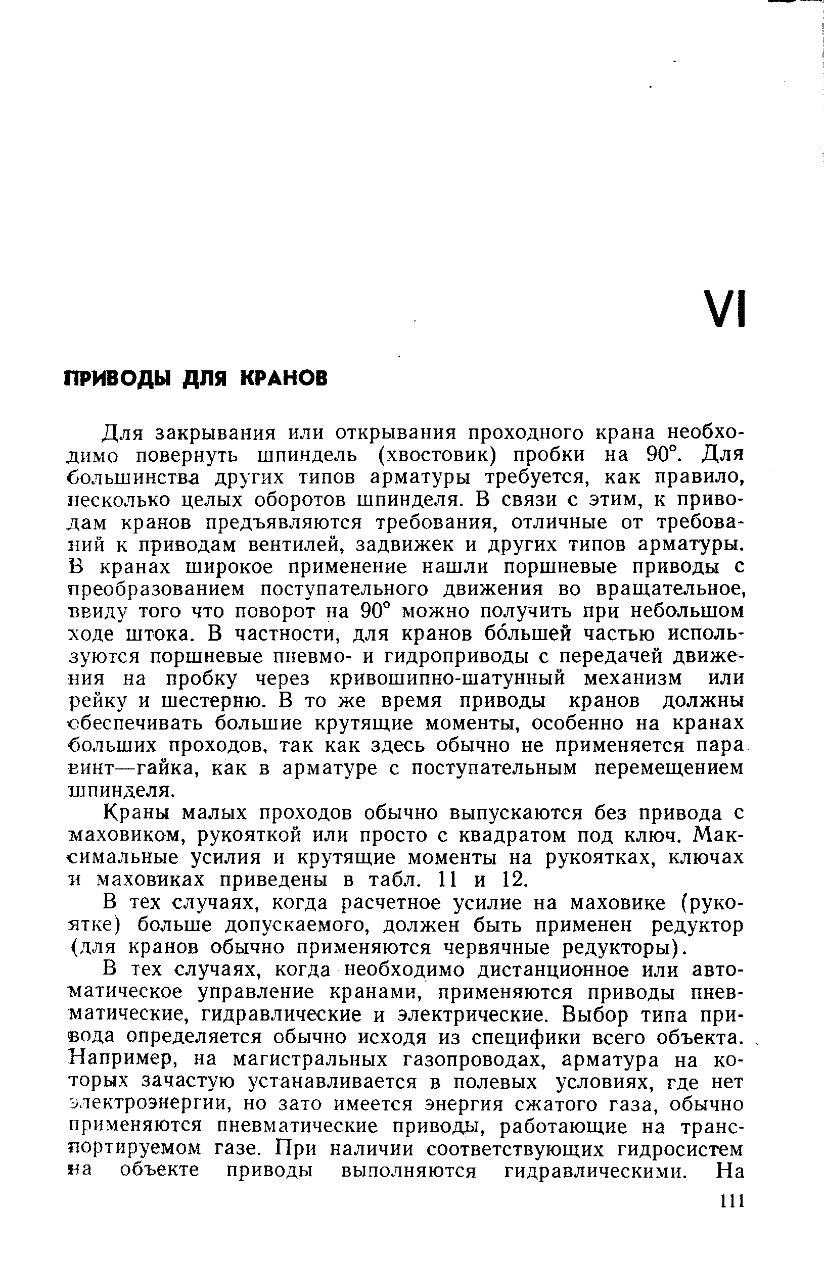 Для закрывания или открывания проходного крана необходимо повернуть шпиндель (хвостовик) пробки на 90°. Для большинства других типов арматуры требуется, как правило, несколько целых оборотов шпинделя. В связи с этим, к приводам кранов предъявляются требования, отличные от требований к приводам вентилей, задвижек и других типов арматуры. В кранах широкое применение нашли поршневые приводы с преобразованием поступательного движения во вращательное, ввиду того что поворот на 90° можно получить при небольшом ходе штока. В частности, для кранов большей частью используются поршневые пневмо- и гидроприводы с передачей движения на пробку через кривошипно-шатунный механизм или рейку и шестерню. В то же время приводы кранов должны обеспечивать большие крутящие моменты, особенно на кранах больших проходов, так как здесь обычно не применяется пара Еинт—гайка, как в арматуре с поступательным перемещением шпинделя.
