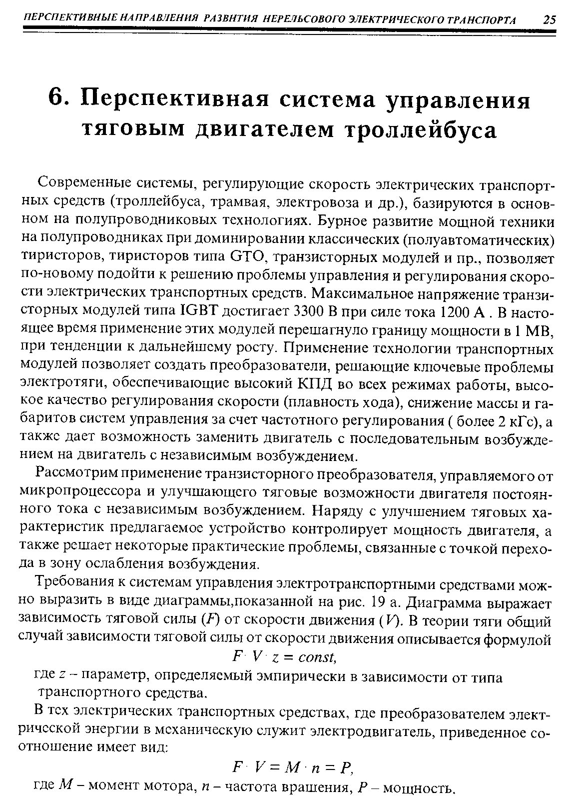 Современные системы, регулирующие скорость электрических транспортных средств (троллейбуса, трамвая, электровоза и др.), базируются в основном на полупроводниковых технологиях. Бурное развитие мощной техники на полупроводниках при доминировании классических (полуавтоматических) тиристоров, тиристоров типа ОТО, транзисторных модулей и пр., позволяет по-новому подойти к решению проблемы управления и регулирования скорости электрических транспортных средств. Максимальное напряжение транзисторных модулей типа ЮВТ достигает 3300 В при силе тока 1200 А. В настоящее время применение этих модулей перешагнуло границу мощности в 1 MB, при тенденции к дальнейшему росту. Применение технологии транспортных модулей позволяет создать преобразователи, решающие ключевые проблемы электротяги, обеспечивающие высокий КПД во всех режимах работы, высокое качество регулирования скорости (плавность хода), снижение массы и габаритов систем управления за счет частотного регулирования ( более 2 кГс), а также дает возможность заменить двигатель с последовательным возбуждением на двигатель с независимым возбуждением.
