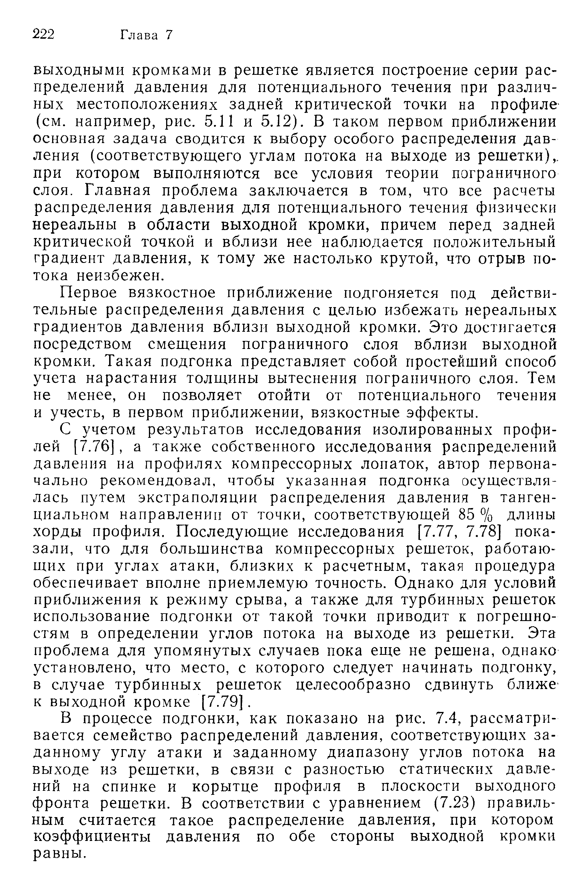 ВЫХОДНЫМИ кромками в решетке является построение серии распределений давления для потенциального течения при различных местоположениях задней критической точки на профиле-(см. например, рис. 5.11 и 5.12). В таком первом приближении основная задача сводится к выбору особого распределения давления (соответствующего углам потока на выходе из решетки),, при котором выполняются все условия теории пограничного слоя. Главная проблема заключается в том, что все расчеты распределения давления для потенциального течения физически нереальны в области выходной кромки, причем перед задней критической точкой и вблизи нее наблюдается положительный градиент давления, к тому же настолько крутой, что отрыв потока неизбежен.
