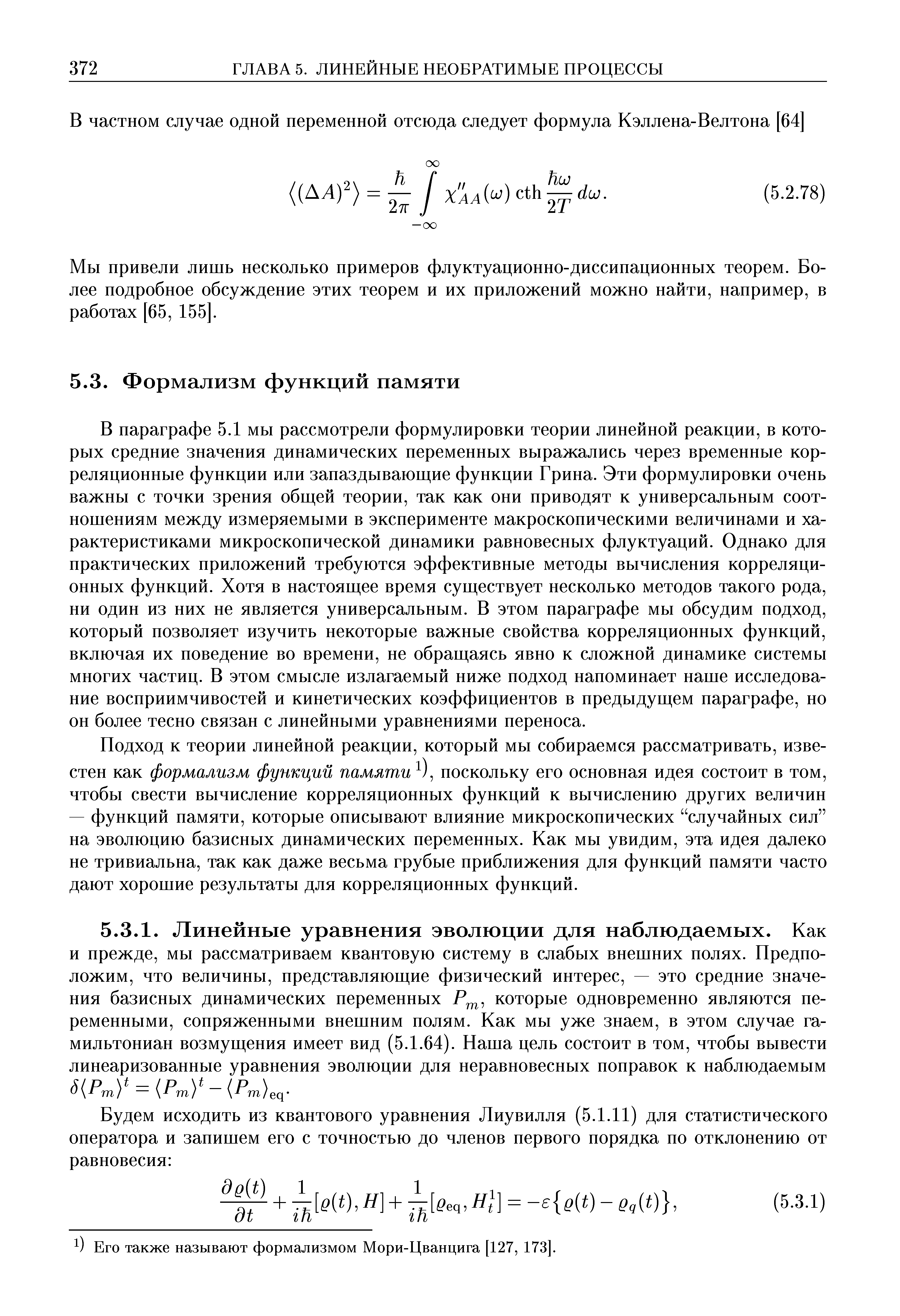 В параграфе 5.1 мы рассмотрели формулировки теории линейной реакции, в которых средние значения динамических переменных выражались через временные корреляционные функции или запаздывающие функции Грина. Эти формулировки очень важны с точки зрения общей теории, так как они приводят к универсальным соотношениям между измеряемыми в эксперименте макроскопическими величинами и характеристиками микроскопической динамики равновесных флуктуаций. Однако для практических приложений требуются эффективные методы вычисления корреляционных функций. Хотя в настоящее время существует несколько методов такого рода, ни один из них не является универсальным. В этом параграфе мы обсудим подход, который позволяет изучить некоторые важные свойства корреляционных функций, включая их поведение во времени, не обращаясь явно к сложной динамике системы многих частиц. В этом смысле излагаемый ниже подход напоминает наше исследование восприимчивостей и кинетических коэффициентов в предыдущем параграфе, но он более тесно связан с линейными уравнениями переноса.
