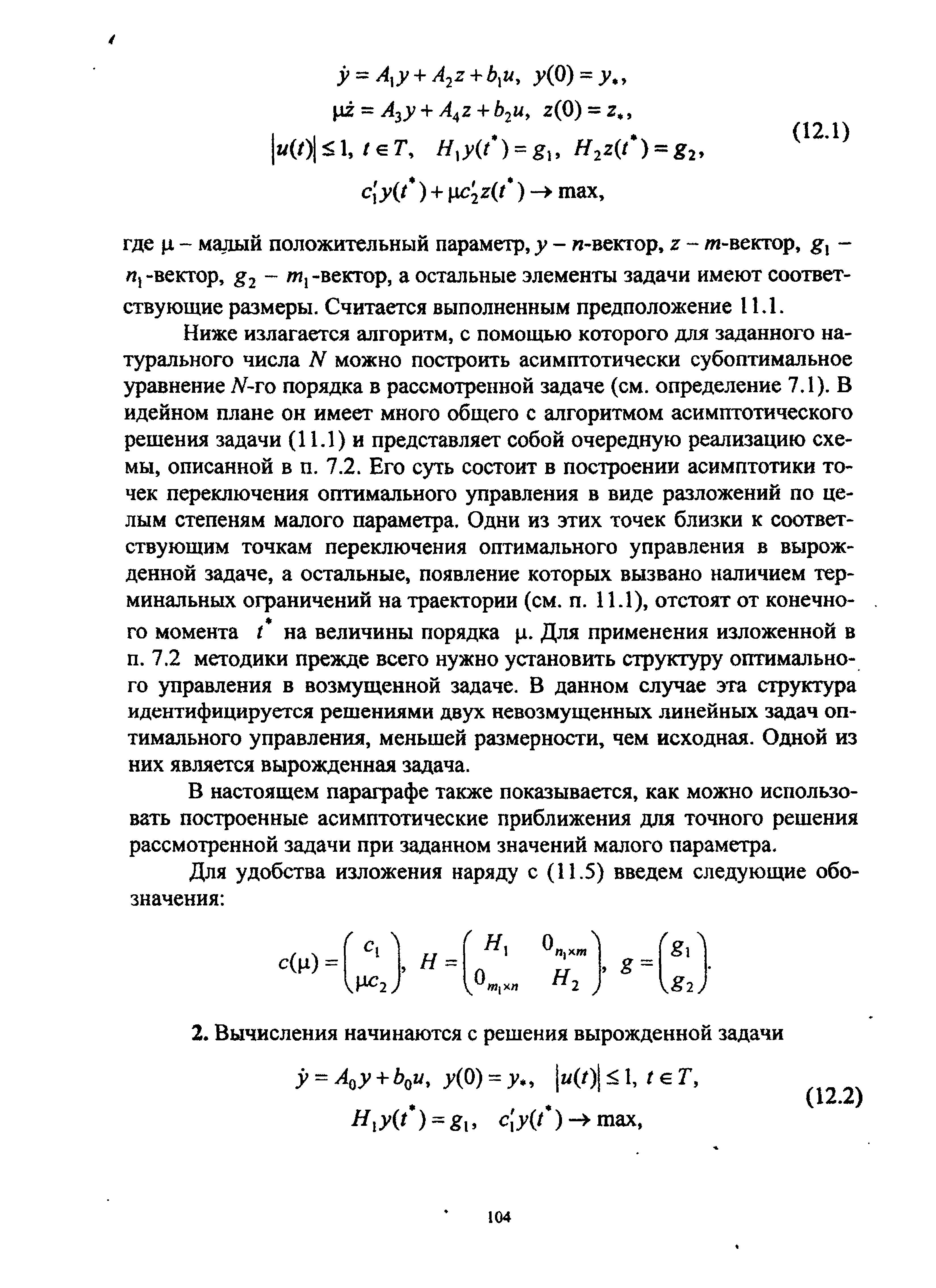 Ниже излагается алгоритм, с помощью которого для заданного натурального числа N можно построить асимптотически субоптимальное уравнение Л -го порядка в рассмотренной задаче (см. определение 7.1). В идейном плане он имеет много общего с алгоритмом асимптотического решения задачи (11Л ) и представляет собой очередную реализацию схемы, описанной в п. 7.2. Его суть состоит в построении асимптотики точек переключения оптимального управления в виде разложений по целым степеням малого параметра. Одни из этих точек близки к соответствующим точкам переключения оптимального управления в вырожденной задаче, а остальные, появление которых вызвано наличием терминальных ограничений на траектории (см. п. ИЛ), отстоят от конечного момента на величины порядка д. Для применения изложенной в п. 7.2 методики прежде всего нужно установить структуру оптимального управления в возмущенной задаче. В данном случае эта структура идентифицируется решениями двух невозмущенных линейных задач оптимального управления, меньшей размерности, чем исходная. Одной из них является вырожденная задача.
