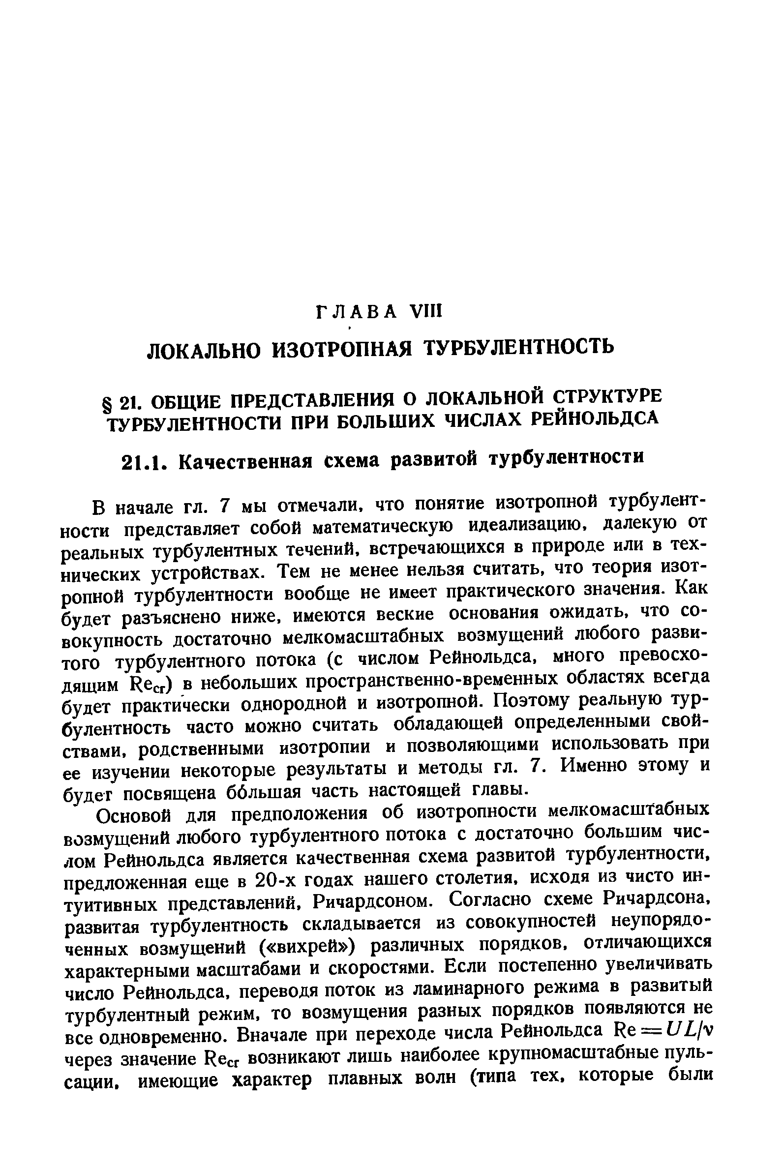 В начале гл. 7 мы отмечали, что понятие изотропной турбулентности представляет собой математическую идеализацию, далекую от реальных турбулентных течений, встречающихся в природе или в технических устройствах. Тем не менее нельзя считать, что теория изотропной турбулентности вообще не имеет практического значения. Как будет разъяснено ниже, имеются веские основания ожидать, что совокупность достаточно мелкомасштабных возмущений любого развитого турбулентного потока (с числом Рейнольдса, много превосходящим Re r) в небольших пространственно-временных областях всегда будет практически однородной и изотропной. Поэтому реальную турбулентность часто можно считать обладающей определенными свойствами, родственными изотропии и позволяющими использовать при ее изучении некоторые результаты и методы гл. 7. Именно этому и будет посвящена ббльшая часть настоящей главы.
