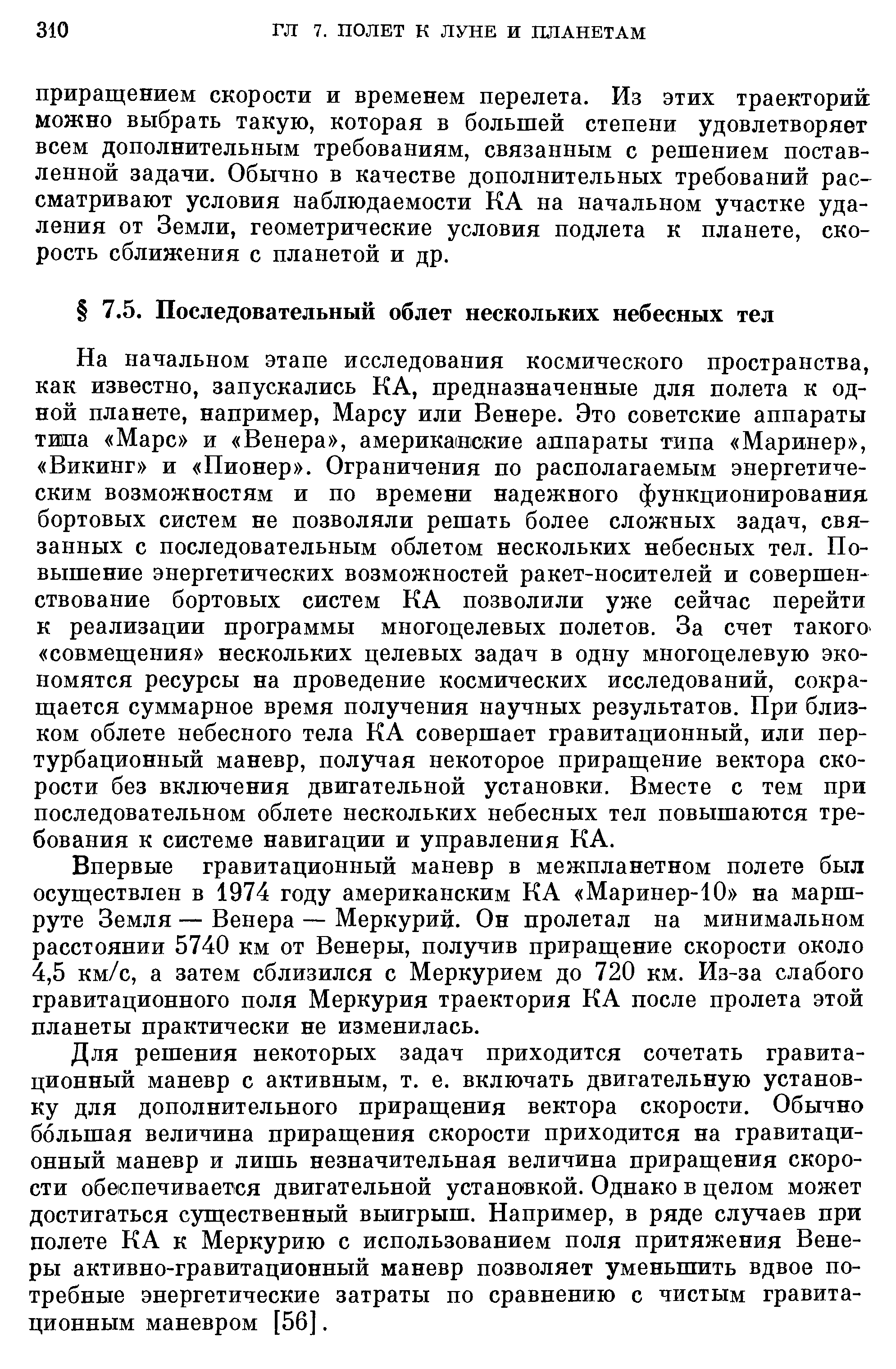 На начальном этапе исследования космического пространства, как известно, запускались КА, предназначенные для полета к одной планете, например, Марсу или Венере. Это советские аппараты типа Марс и Венера , американские аппараты типа Маринер , Викинг и Пионер . Ограничения по располагаемым энергетическим возможностям и по времени надежного функционирования бортовых систем не позволяли решать более сложных задач, связанных с последовательным облетом нескольких небесных тел. Повышение энергетических возможностей ракет-носителей и совершенствование бортовых систем КА позволили уже сейчас перейти к реализации программы многоцелевых полетов. За счет такого совмещения нескольких целевых задач в одну многоцелевую экономятся ресурсы на проведение космических исследований, сокращается суммарное время получения научных результатов. При близком облете небесного тела КА совершает гравитационный, или пертурбационный маневр, получая некоторое приращение вектора скорости без включения двигательной установки. Вместе с тем при последовательном облете нескольких небесных тел повышаются требования к системе навигации и управления КА.
