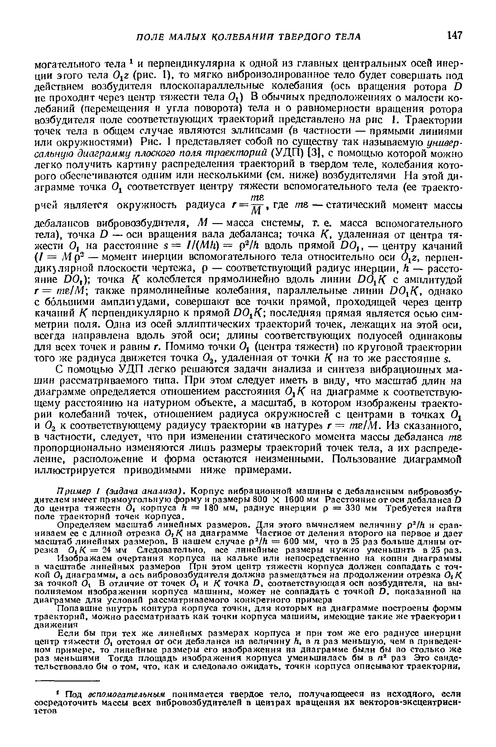 С помощью УДП легко решаются задачи анализа и синтеза вибрационных машин рассматриваемого типа. При этом следует иметь в виду, что масштаб длин на диаграмме определяется отношением расстояния О К на диаграмме к соответствующему расстоянию на натурном объекте, а масштаб, в котором изображены траектории колебаний точек, отношением радиуса окружносгей с центрами в точках 0 и Oj к соответствующему радиусу траектории в натуре г= те/М. Из сказанного, в частности, следует, что при изменении статического момента массы дебаланса /ие пропорционально изменяются лишь размеры траекторий точек тела, а их распределение, расположение и форма остаются неизменными. Пользование диаграммой иллюстрируется приводимыми ниже примерами.
