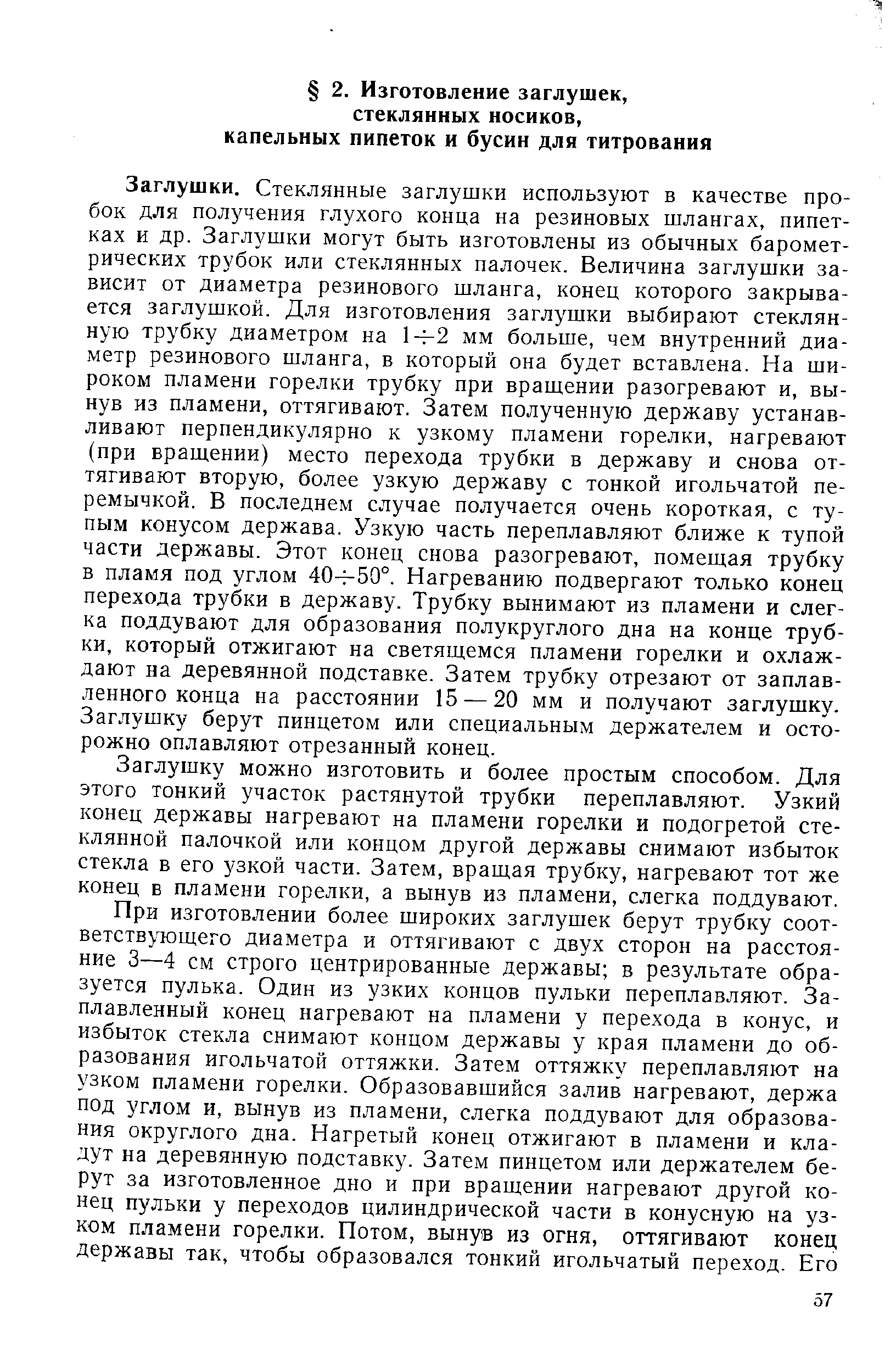 Заглушки. Стеклянные заглушки используют в качестве пробок для получения глухого конца на резиновых шлангах, пипетках и др. Заглушки могут быть изготовлены из обычных барометрических трубок или стеклянных палочек. Величина заглушки зависит от диаметра резинового шланга, конец которого закрывается заглушкой. Для изготовления заглушки выбирают стеклянную трубку диаметром на 14-2 мм больше, чем внутренний диаметр резинового шланга, в который она будет вставлена. На широком пламени горелки трубку при вращении разогревают и, вынув из пламени, оттягивают. Затем полученную державу устанавливают перпендикулярно к узкому пламени горелки, нагревают (при вращении) место перехода трубки в державу и снова оттягивают вторую, более узкую державу с тонкой игольчатой перемычкой. В последнем случае получается очень короткая, с тупым конусом держава. Узкую часть переплавляют ближе к тупой части державы. Этот конец снова разогревают, помещая трубку в пламя под углом 404-50°. Нагреванию подвергают только конец перехода трубки в державу. Трубку вынимают из пламени и слегка поддувают для образования полукруглого дна на конце трубки, который отжигают на светящемся пламени горелки и охлаждают на деревянной подставке. Затем трубку отрезают от заплавленного конца на расстоянии 15 — 20 мм и получают заглушку. Заглушку берут пинцетом или специальным держателем и осторожно оплавляют отрезанный конец.
