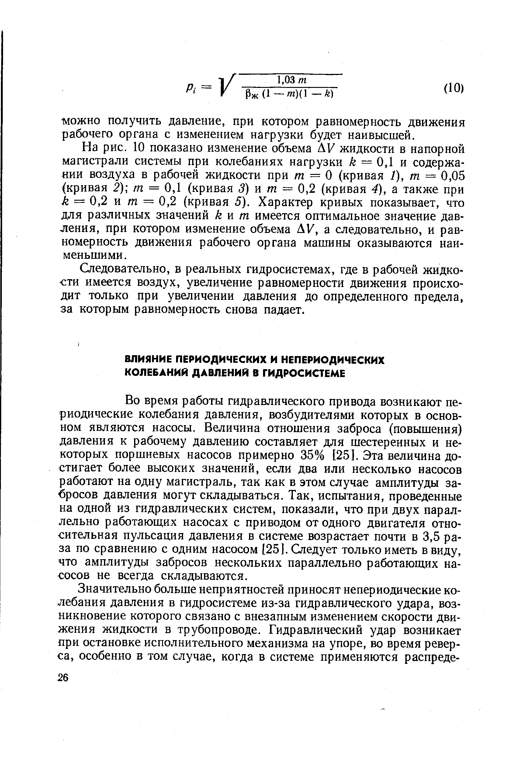 Во время работы гидравлического привода возникают периодические колебания давления, возбудителями которых в основном являются насосы. Величина отношения заброса (повышения) давления к рабочему давлению составляет для шестеренных и некоторых поршневых насосов примерно 35% [25]. Эта величина достигает более высоких значений, если два или несколько насосов работают на одну магистраль, так как в этом случае амплитуды забросов давления могут складываться. Так, испытания, проведенные на одной из гидравлических систем, показали, что при двух параллельно работающих насосах с приводом от одного двигателя относительная пульсация давления в системе возрастает почти в 3,5 раза по сравнению с одним насосом [25]. Следует только иметь в виду, что амплитуды забросов нескольких параллельно работаюш,их насосов не всегда складываются.
