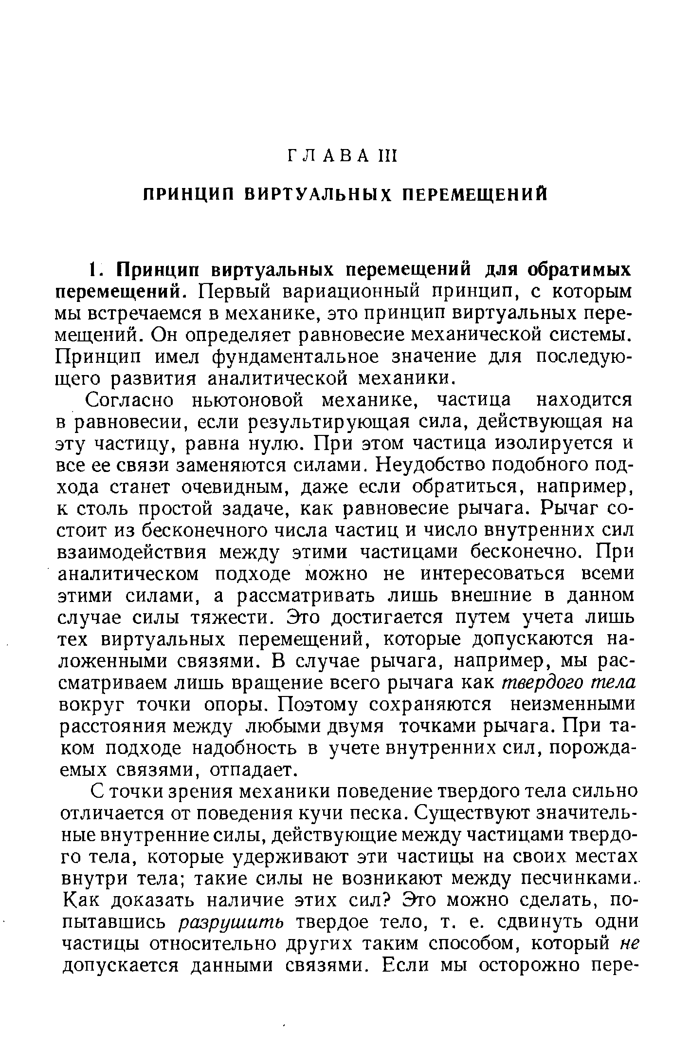 Согласно ньютоновой механике, частица находится в равновесии, если результирующая сила, действующая на эту частицу, равна нулю. При этом частица изолируется и все ее связи заменяются силами. Неудобство подобного подхода станет очевидным, даже если обратиться, например, к столь простой задаче, как равновесие рычага. Рычаг состоит из бесконечного числа частиц и число внутренних сил взаимодействия между этими частицами бесконечно. При аналитическом подходе можно не интересоваться всеми этими силами, а рассматривать лишь внешние в данном случае силы тяжести. Это достигается путем учета лишь тех виртуальных перемещений, которые допускаются наложенными связями. В случае рычага, например, мы рассматриваем лишь вращение всего рычага как твердого тела вокруг точки опоры. Поэтому сохраняются неизменными расстояния между любыми двумя точками рычага. При таком подходе надобность в учете внутренних сил, порождаемых связями, отпадает.
