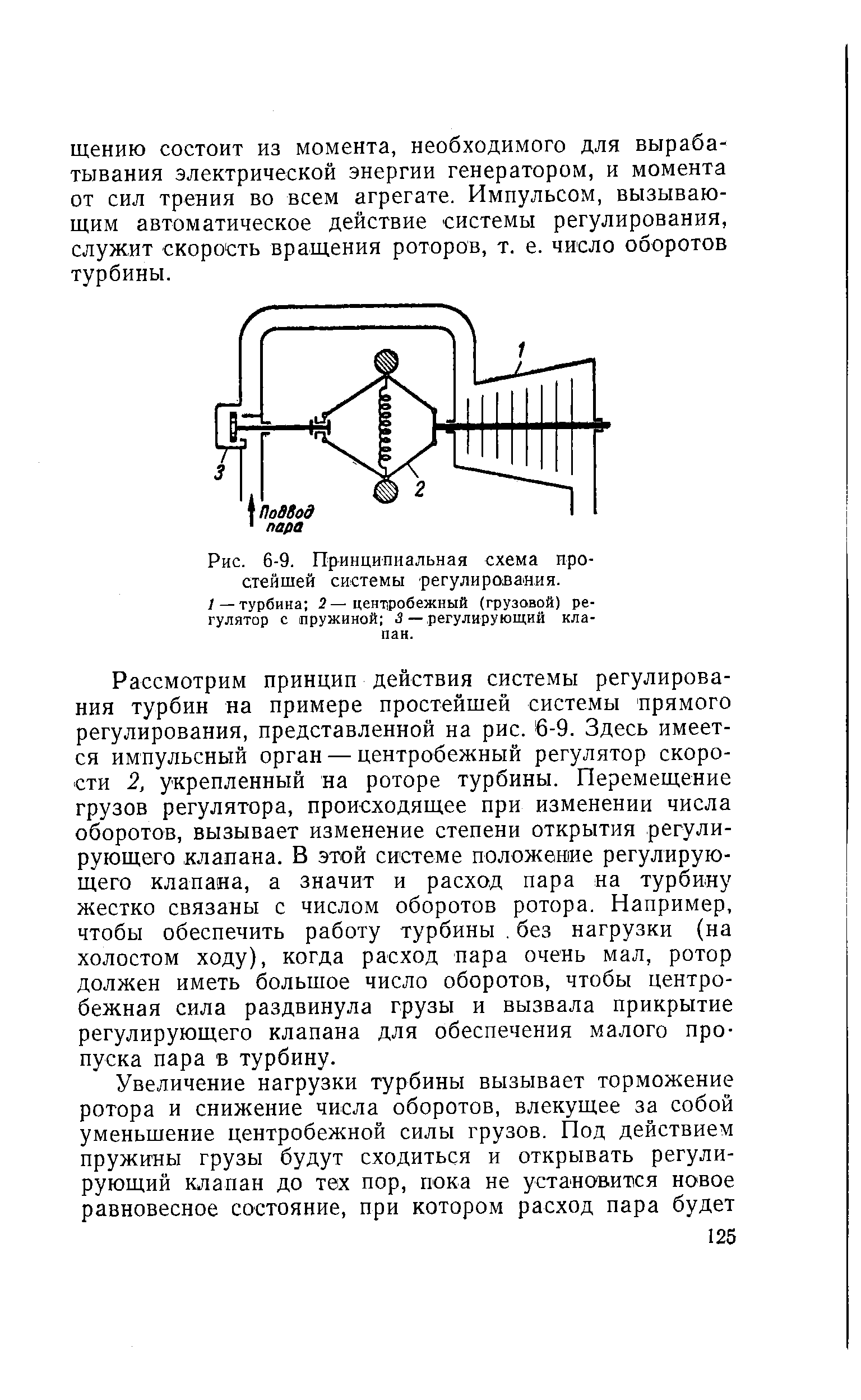 Рассмотрим принцип действия системы регулирования турбин на примере простейшей системы прямого регулирования, представленной на рис. 6-9. Здесь имеется импульсный орган — центробежный регулятор скорости 2, укрепленный на роторе турбины. Перемещение грузов регулятора, происходящее при изменении числа оборотов, вызывает изменение степени открытия регулирующего клапана. В этой системе положение регулирующего клапана, а значит и расход пара на турбину жестко связаны с числом оборотов ротора. Например, чтобы обеспечить работу турбины. без нагрузки (на холостом ходу), когда расход пара очень мал, ротор должен иметь большое число оборотов, чтобы центробежная сила раздвинула грузы и вызвала прикрытие регулирующего клапана для обеспечения малого пропуска пара в турбину.
