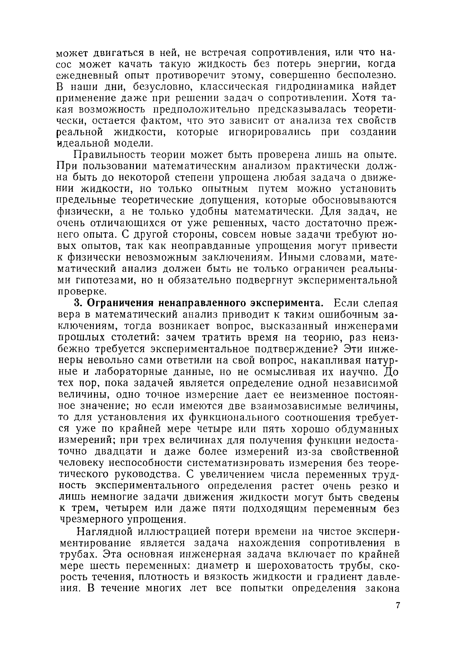 Правильность теории может быть проверена лишь на опыте. При пользовании математическим анализом практически должна быть до некоторой степени упрощена любая задача о движении жидкости, но только опытным путем можно установить предельные теоретические допущения, которые обосновываются физически, а не только удобны математически. Для задач, не очень отличающихся от уже решенных, часто достаточно прежнего опыта. С другой стороны, совсем новые задачи требуют новых опытов, так как неоправданные упрощения могут привести к физически невозможным заключениям. Иными словами, математический анализ должен быть не только ограничен реальными гипотезами, но и обязательно подвергнут экспериментальной проверке.
