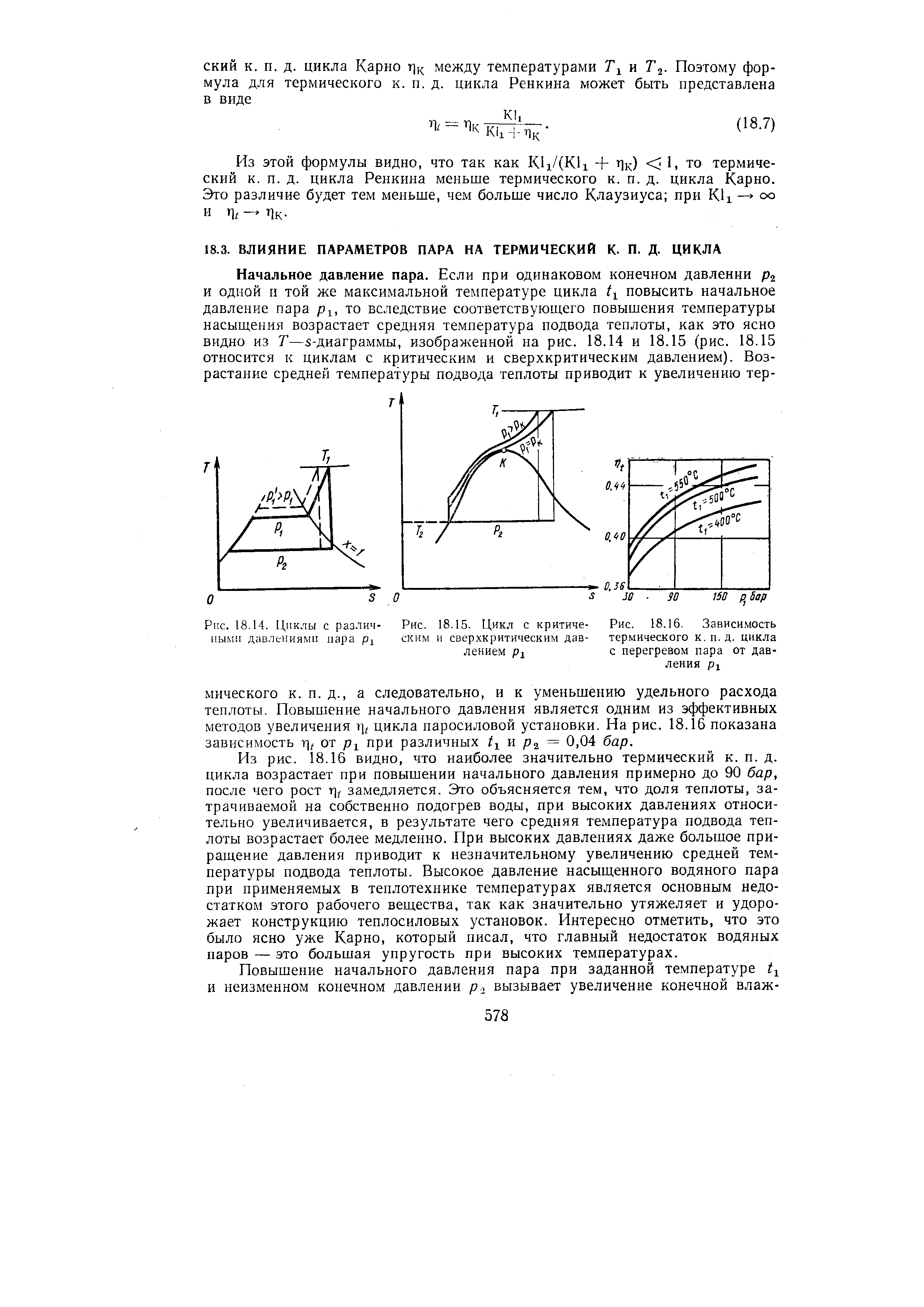 Из рис. 18.16 видно, что наиболее значительно термический к. п. д. цикла возрастает при повышении начального давления примерно до 90 бар, после чего рост замедляется. Это объясняется тем, что доля теплоты, затрачиваемой на собственно подогрев воды, при высоких давлениях относительно увеличивается, в результате чего средняя температура подвода теплоты возрастает более медленно. При высоких давлениях даже большое приращение давления приводит к незначительному увеличению средней температуры подвода теплоты. Высокое давление насыщенного водяного пара при применяемых в теплотехнике температурах является основным недостатком этого рабочего вещества, так как значительно утяжеляет и удорожает конструкцию теплосиловых установок. Интересно отметить, что это было ясно уже Карно, который писал, что главный недостаток водяных паров — это большая упругость при высоких температурах.
