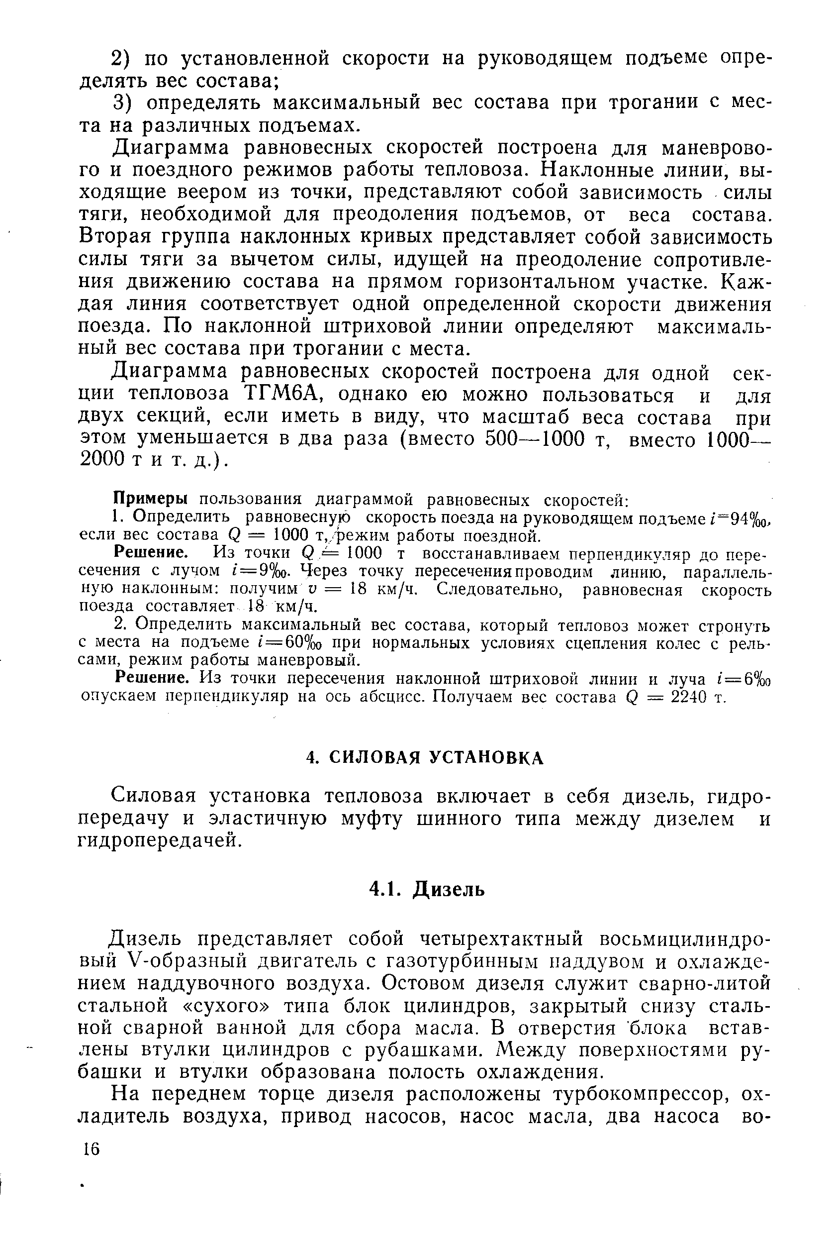 Диаграмма равновесных скоростей построена для маневрового и поездного режимов работы тепловоза. Наклонные линии, выходящие веером из точки, представляют собой зависимость силы тяги, необходимой для преодоления подъемов, от веса состава. Вторая группа наклонных кривых представляет собой зависимость силы тяги за вычетом силы, идущей на преодоление сопротивления движению состава на прямом горизонтальном участке. Каждая линия соответствует одной определенной скорости движения поезда. По наклонной штриховой линии определяют максимальный вес состава при трогании с места.
