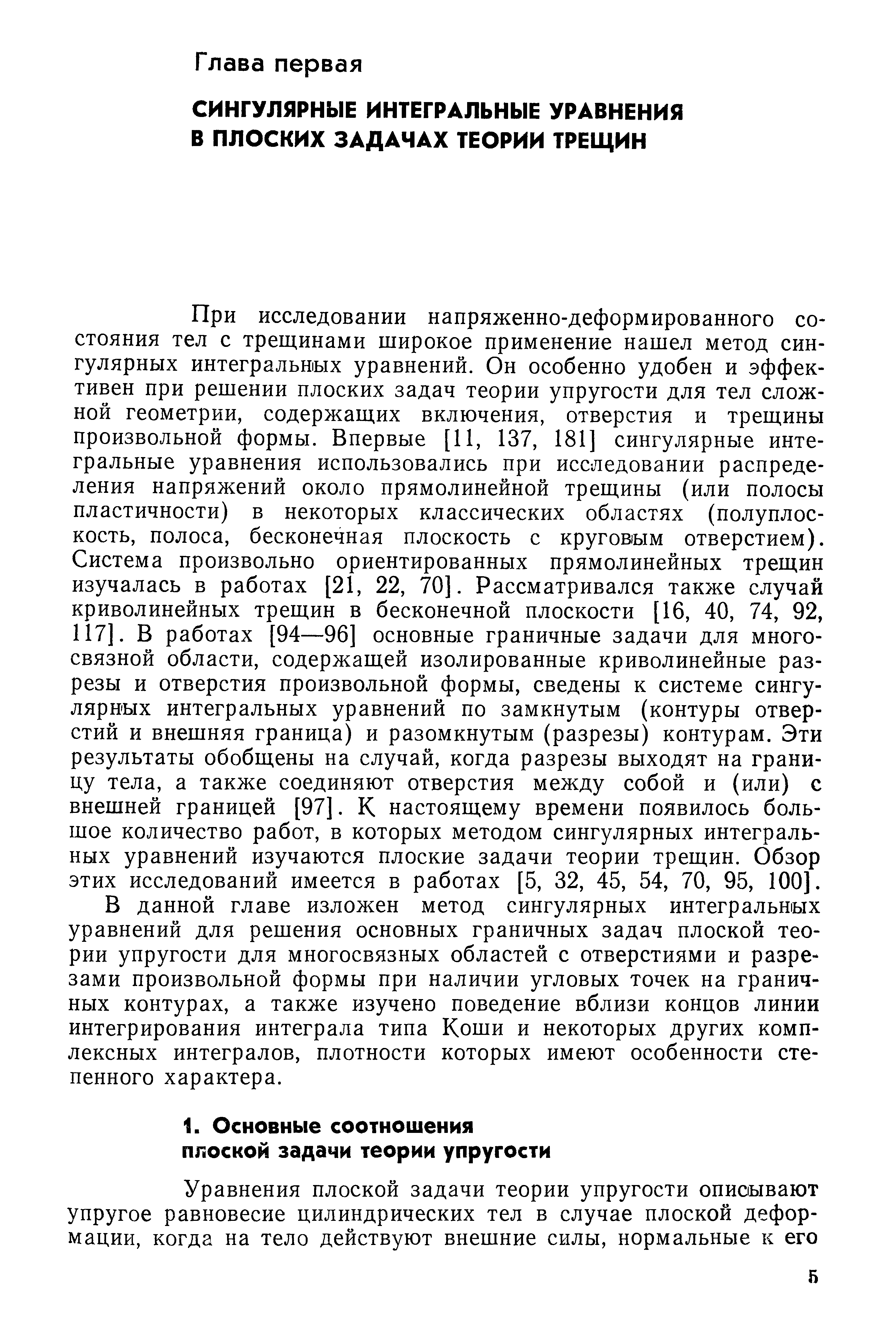 При исследовании напряженно-деформированного состояния тел с трещинами широкое применение нашел метод сингулярных интегральных уравнений. Он особенно удобен и эффективен при решении плоских задач теории упругости для тел сложной геометрии, содержаш,их включения, отверстия и трещины произвольной формы. Впервые [И, 137, 181] сингулярные интегральные уравнения использовались при исследовании распределения напряжений около прямолинейной трещины (или полосы пластичности) в некоторых классических областях (полуплоскость, полоса, бесконечная плоскость с круговым отверстием). Система произвольно ориентированных прямолинейных трещин изучалась в работах [21, 22, 70]. Рассматривался также случай криволинейных трещин в бесконечной плоскости [16, 40, 74, 92, 117]. В работах [94—96] основные граничные задачи для многосвязной области, содержащей изолированные криволинейные разрезы и отверстия произвольной формы, сведены к системе сингулярных интегральных уравнений по замкнутым (контуры отверстий и внешняя граница) и разомкнутым (разрезы) контурам. Эти результаты обобщены на случай, когда разрезы выходят на границу тела, а также соединяют отверстия между собой и (или) с внешней границей [97]. К настоящему времени появилось большое количество работ, в которых методом сингулярных интегральных уравнений изучаются плоские задачи теории трещин. Обзор этих исследований имеется в работах [5, 32, 45, 54, 70, 95, 100].
