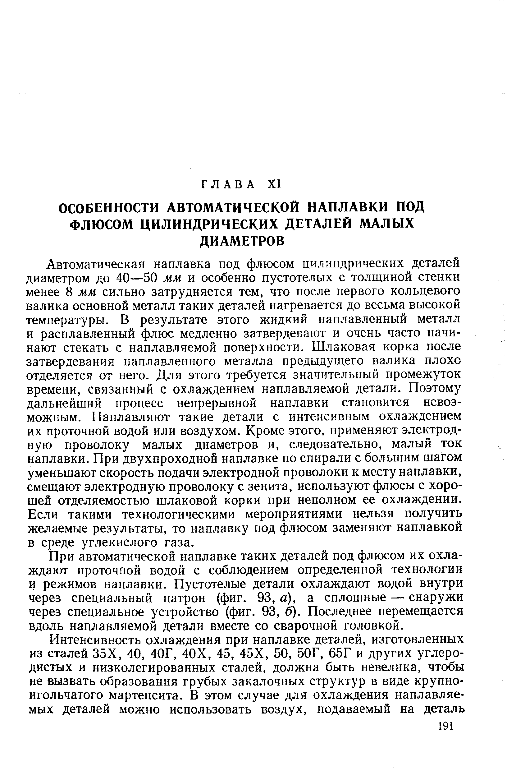 Автоматическая наплавка под флюсом цилиндрических деталей диаметром до 40—50 мм и особенно пустотелых с толщиной стенки менее 8 мм сильно затрудняется тем, что после первого кольцевого валика основной металл таких деталей нагревается до весьма высокой температуры. В результате этого жидкий наплавленный металл и расплавленный флюс медленно затвердевают и очень часто начинают стекать с наплавляемой поверхности. Шлаковая корка после затвердевания наплавленного металла предыдущего валика плохо отделяется от него. Для этого требуется значительный промежуток времени, связанный с охлаждением наплавляемой детали. Поэтому дальнейший процесс непрерывной наплавки становится невозможным. Наплавляют такие детали с интенсивным охлаждением их проточной водой или воздухом. Кроме этого, применяют электродную проволоку малых диаметров и, следовательно, малый ток наплавки. При двухпроходной наплавке по спирали с большим шагом уменьшают скорость подачи электродной проволоки к месту наплавки, смещают электродную проволоку с зенита, используют флюсы с хорошей отделяемостью шлаковой корки при неполном ее охлаждении. Если такими технологическими мероприятиями нельзя получить желаемые результаты, то наплавку под флюсом заменяют наплавкой в среде углекислого газа.
