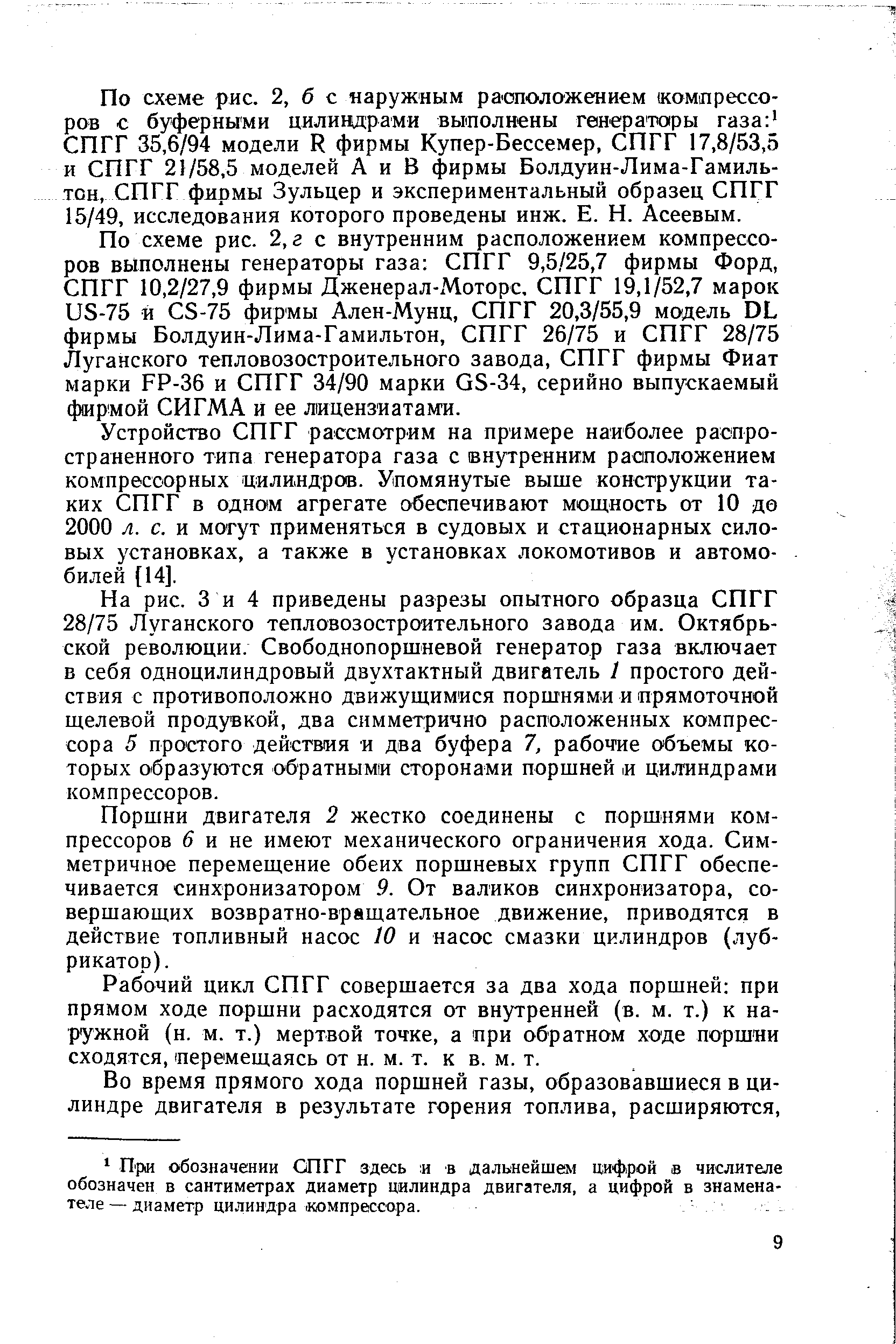 На рис. 3 и 4 приведены разрезы опытного образца СПГГ 28/75 Луганского тепловозостроительного завода им. Октябрьской революции. Свободнопоршневой генератор газа включает в себя одноцилиндровый двухтактный двигатель 1 простого действия с противоположно движущимися поршнями и прямоточной щелевой продувкой, два симметрично расположенных компрессора 5 простого действия и два буфера 7, рабоч ие объемы которых образуются обратными сторонами поршней и цилиндрами компрессоров.
