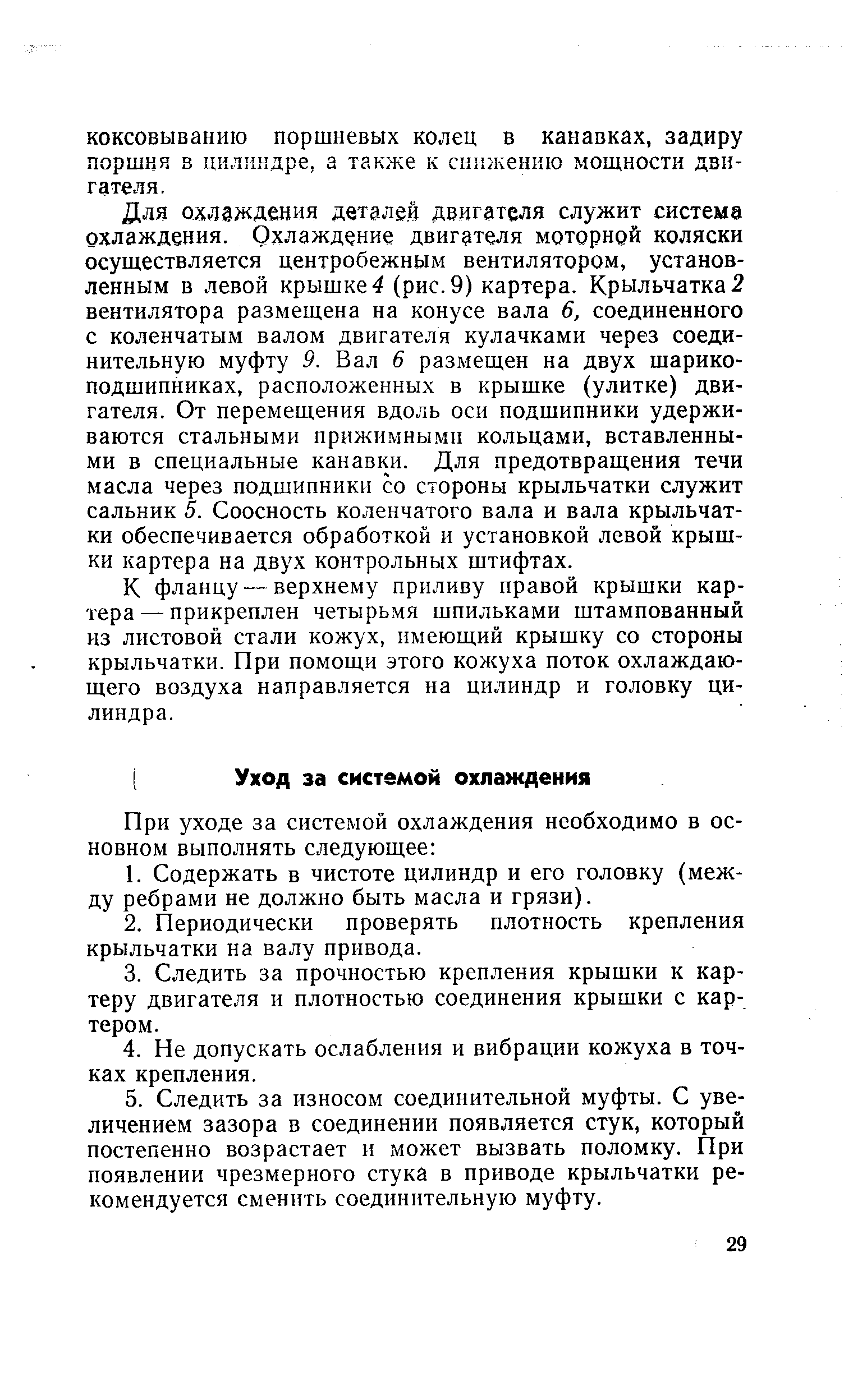 Для охлаждения деталей двигателя служит система охлаждения. Охлаждение двигателя моторной коляски осуществляется центробежныхм вентилятором, установленным в левой крышке 4 (рис. 9) картера. Крыльчатка 2 вентилятора размещена на конусе вала 6, соединенного с коленчатым валом двигателя кулачками через соединительную муфту 9. Вал 6 размещен на двух шарикоподшипниках, расположенных в крышке (улитке) двигателя. От перемещения вдоль оси подшипники удерживаются стальными прижимными кольцами, вставленными в специальные канавки. Для предотвращения течи масла через подшипники со стороны крыльчатки служит сальник 5. Соосность коленчатого вала и вала крыльчатки обеспечивается обработкой и установкой левой крышки картера на двух контрольных штифтах.
