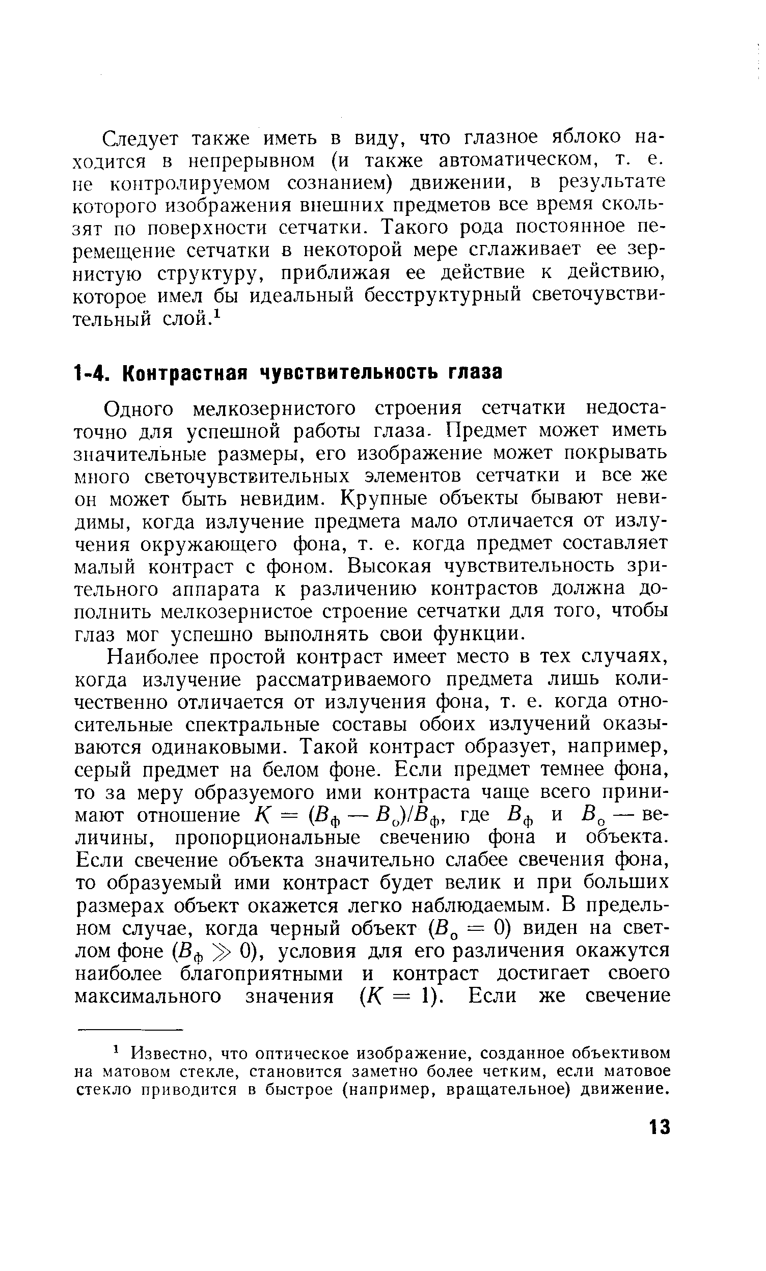 Одного мелкозернистого строения сетчатки недостаточно для успешной работы глаза- Предмет может иметь значительные размеры, его изображение может покрывать много светочувствительных элементов сетчатки и все же он может быть невидим. Крупные объекты бывают невидимы, когда излучение предмета мало отличается от излучения окружающего фона, т. е. когда предмет составляет малый контраст с фоном. Высокая чувствительность зрительного аппарата к различению контрастов должна дополнить мелкозернистое строение сетчатки для того, чтобы глаз мог успешно выполнять свои функции.
