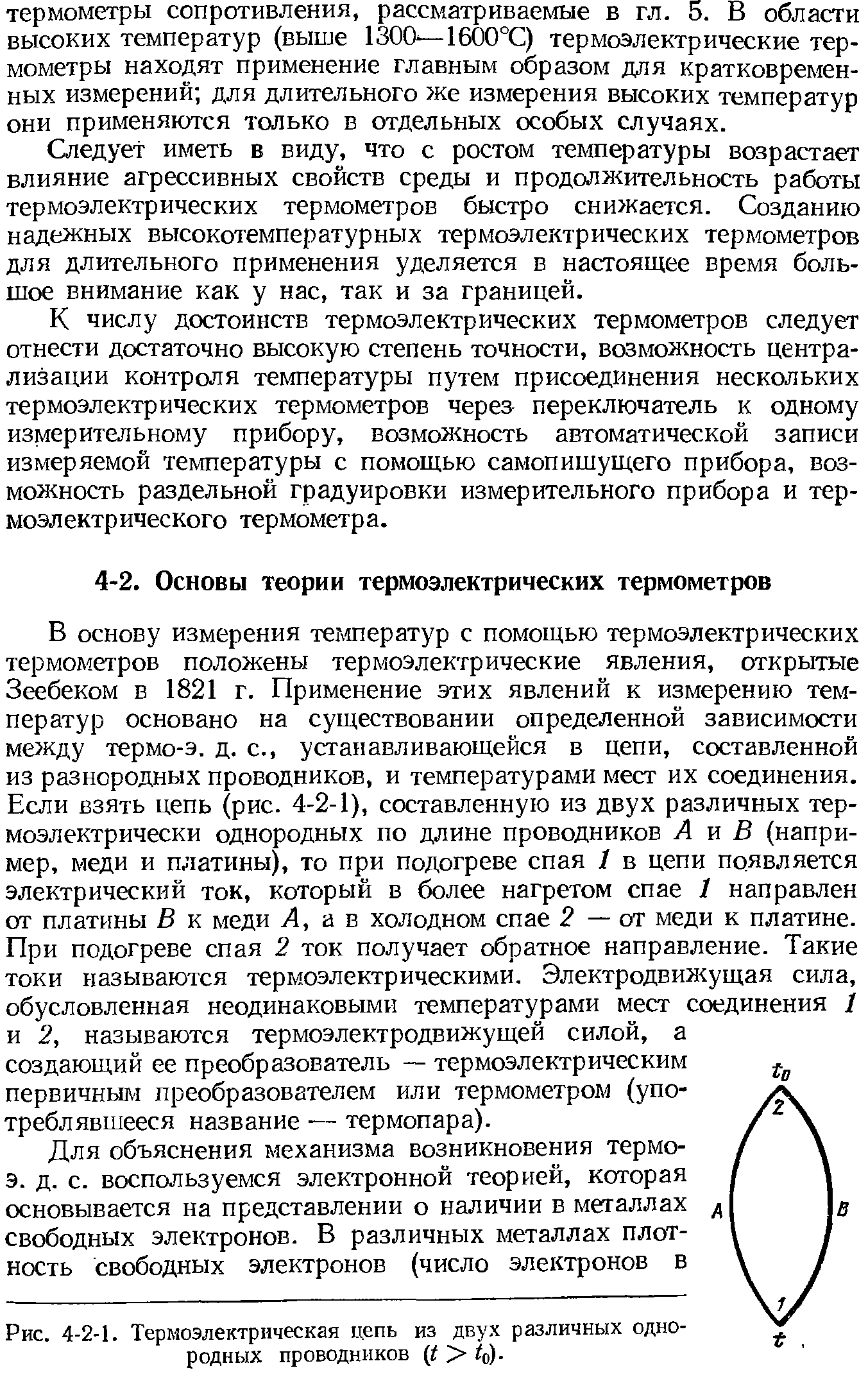 В основу измерения температур с помощью термоэлектрических термометров положены термоэлектрические явления, открытые Зеебеком в 1821 г. Применение этих явлений к измерению температур основано на существовании определенной зависимости между термо-э. д. с., устанавливающейся в цепи, составленной из разнородных проводников, и температурами мест их соединения. Если взять цепь (рис. 4-2-1), составленную из двух различных термоэлектрически однородных по длине проводников А я В (например, меди и платины), то при подогреве спая 1 в цепи появляется электрический ток, который в более нагретом спае 1 направлен от платины В к меди А, а в холодном спае 2 — от меди к платине. При подогреве спая 2 ток получает обратное направление. Такие токи называются термоэлектрическими. Электродвижущая сила, обусловленная неодинаковыми температурами мест соединения 1 и 2, называются термоэлектродвижущей силой, а создающий ее преобразователь — термоэлектрическим первичным преобразователем или термометром (употреблявшееся название — термопара).
