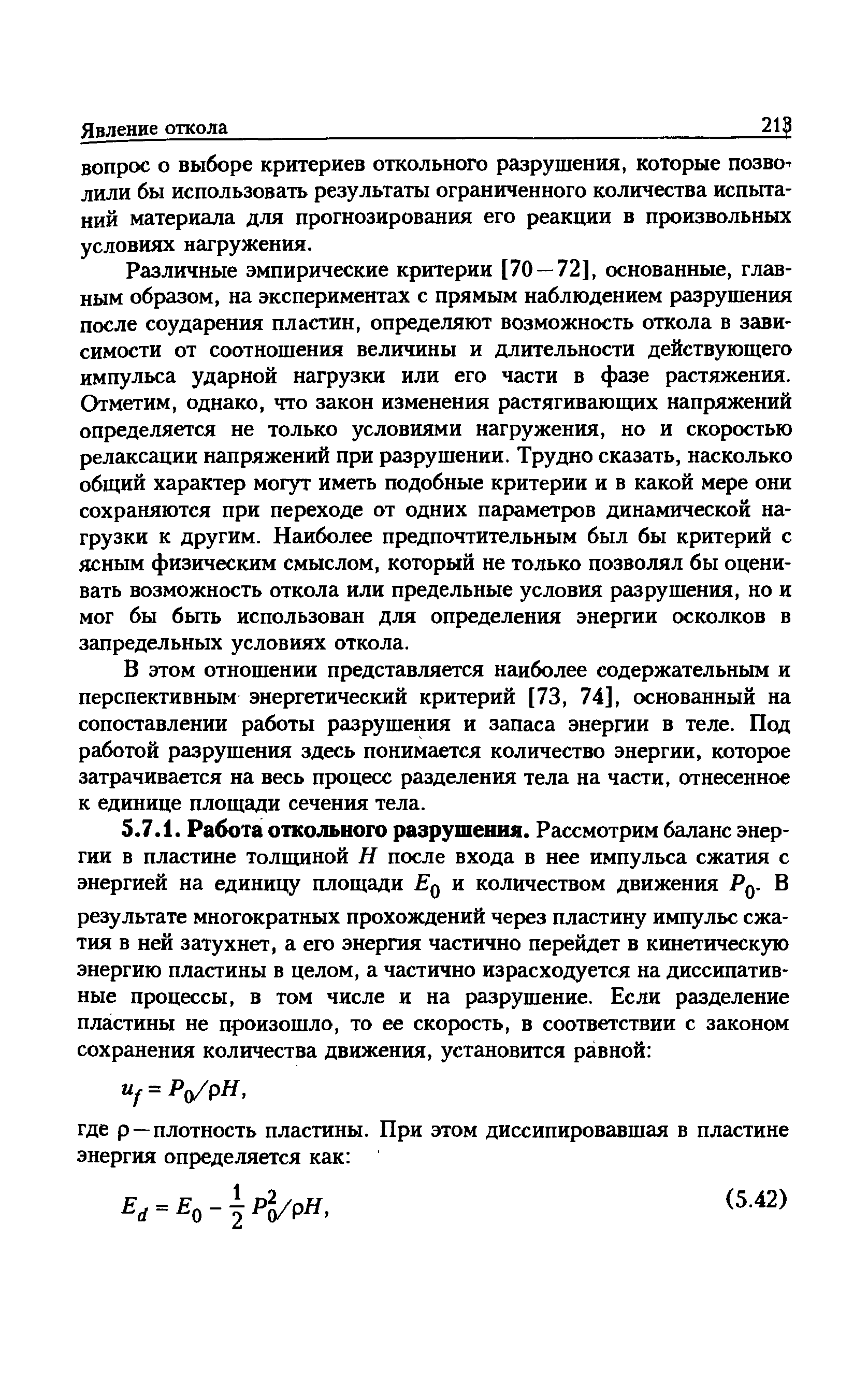 Различные эмпирические критерии [70 — 72], основанные, главным образом, на экспериментах с прямым наблюдением разрушения после соударения пластин, определяют возможность откола в зависимости от соотношения величины и длительности действующего импульса ударной нагрузки или его части в фазе растяжения. Отметим, однако, что закон изменения растягивающих напряжений определяется не только условиями нагружения, но и скоростью релаксации напряжений при разрушении. Трудно сказать, насколько общий характер могут иметь подобные критерии и в какой мере они сохраняются при переходе от одних параметров динамической нагрузки к другим. Наиболее предпочтительным был бы критерий с ясным физическим смыслом, который не только позволял бы оценивать возможность откола или предельные условия разрушения, но и мог бы быть использован для определения энергии осколков в запредельных условиях откола.
