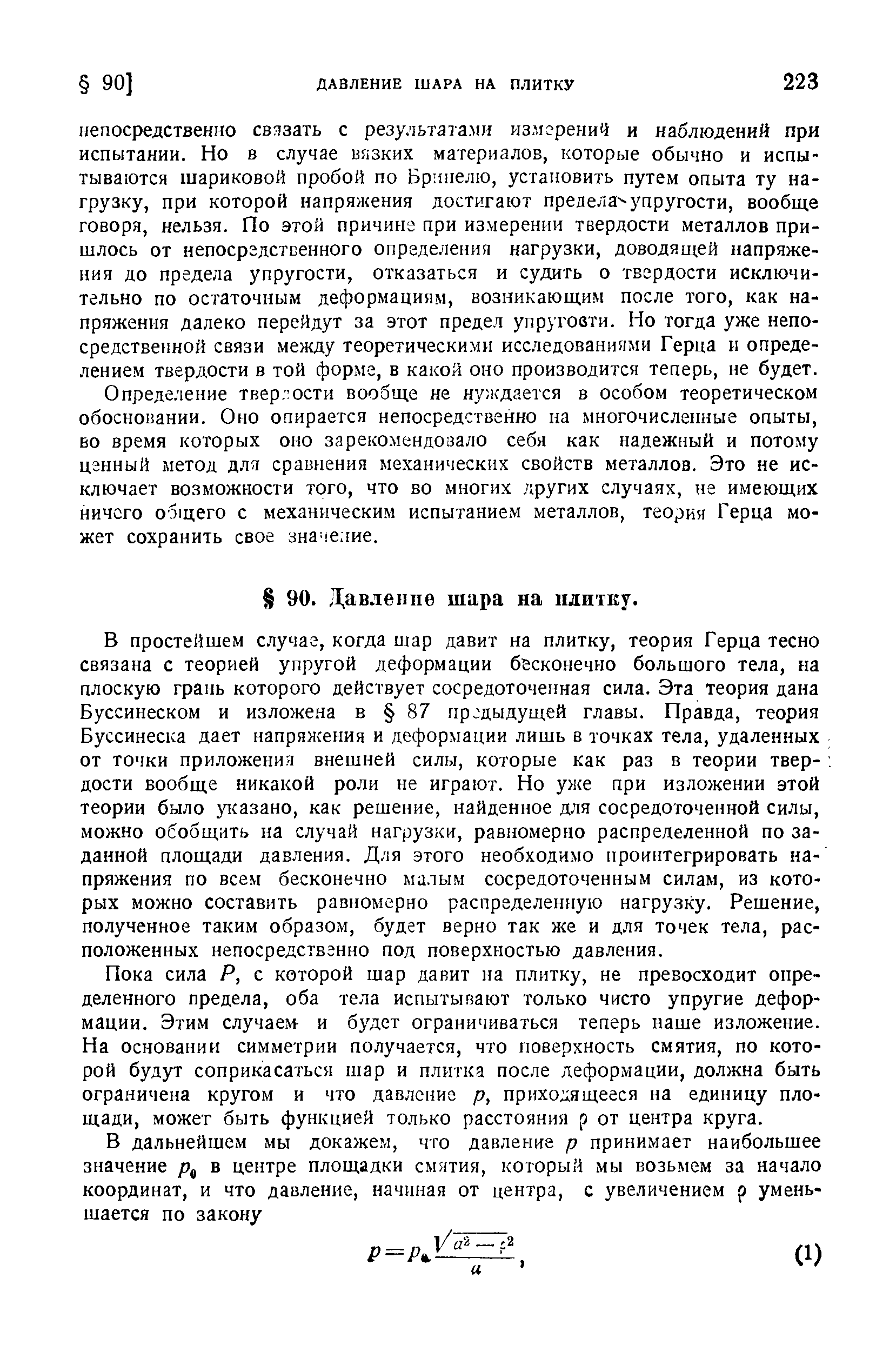 В простейшем случае, когда шар давит на плитку, теория Герца тесно связана с теорией упругой деформации бесконечно большого тела, на плоскую грань которого действует сосредоточенная сила. Эта теория дана Буссинеском и изложена в 87 предыдущей главы. Правда, теория Буссинеска дает напряжения и деформации лишь в точках тела, удаленных от точки приложения внешней силы, которые как раз в теории твер- дости вообще никакой роли не играют. Но уже при изложении этой теории было указано, как решение, найденное для сосредоточенной силы, можно обобщить на случай нагрузки, равномерно распределенной по заданной площади давления. Для этого необходимо проинтегрировать напряжения по всем бесконечно малым сосредоточенным силам, из которых можно составить равномерно распределенную нагрузку. Решение, полученное таким образом, будет верно так же и для точек тела, расположенных непосредственно под поверхностью давления.
