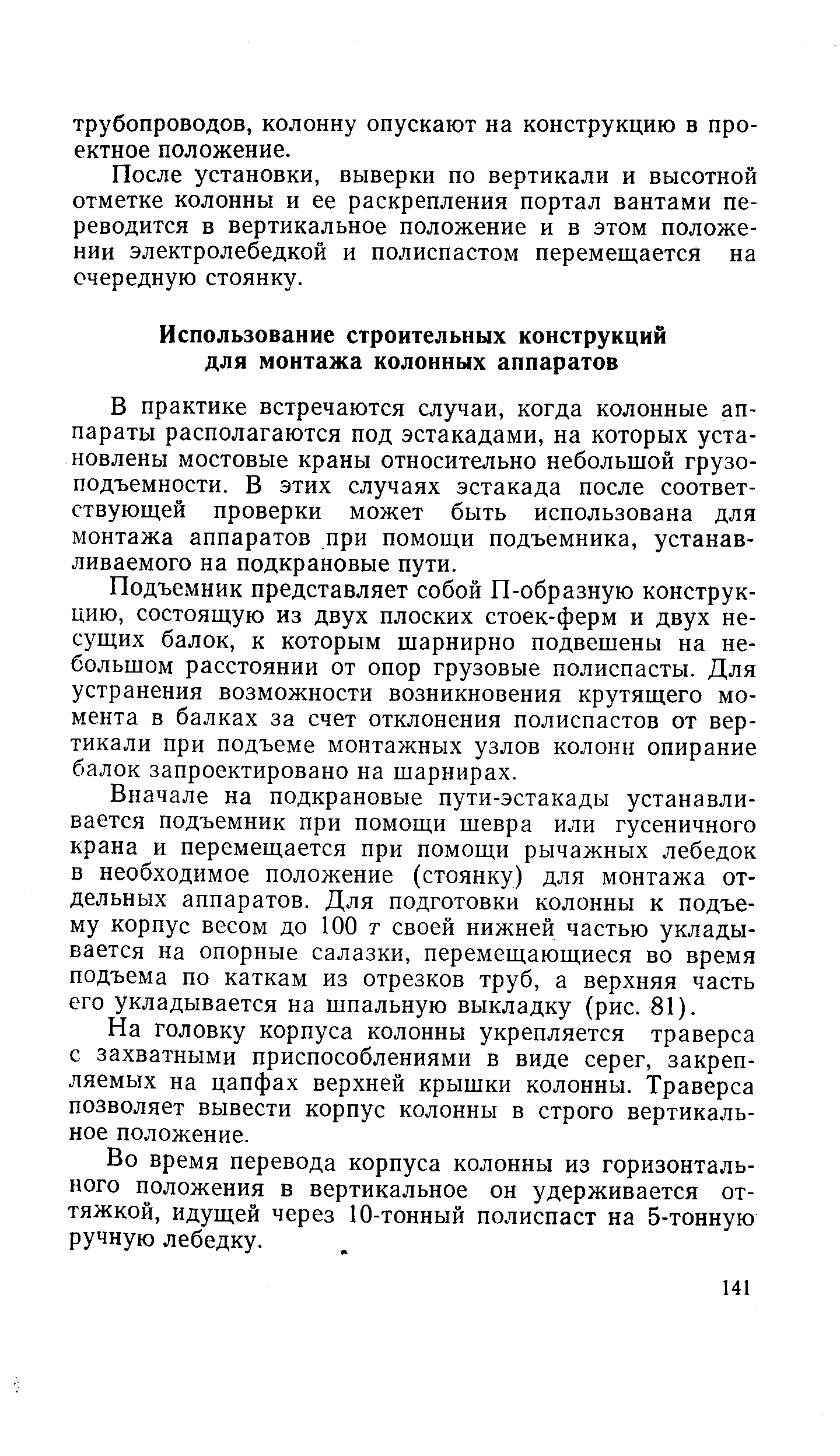 В практике встречаются случаи, когда колонные аппараты располагаются под эстакадами, на которых установлены мостовые краны относительно небольшой грузоподъемности. В этих случаях эстакада после соответствующей проверки может быть использована для монтажа аппаратов при помощи подъемника, устанавливаемого на подкрановые пути.
