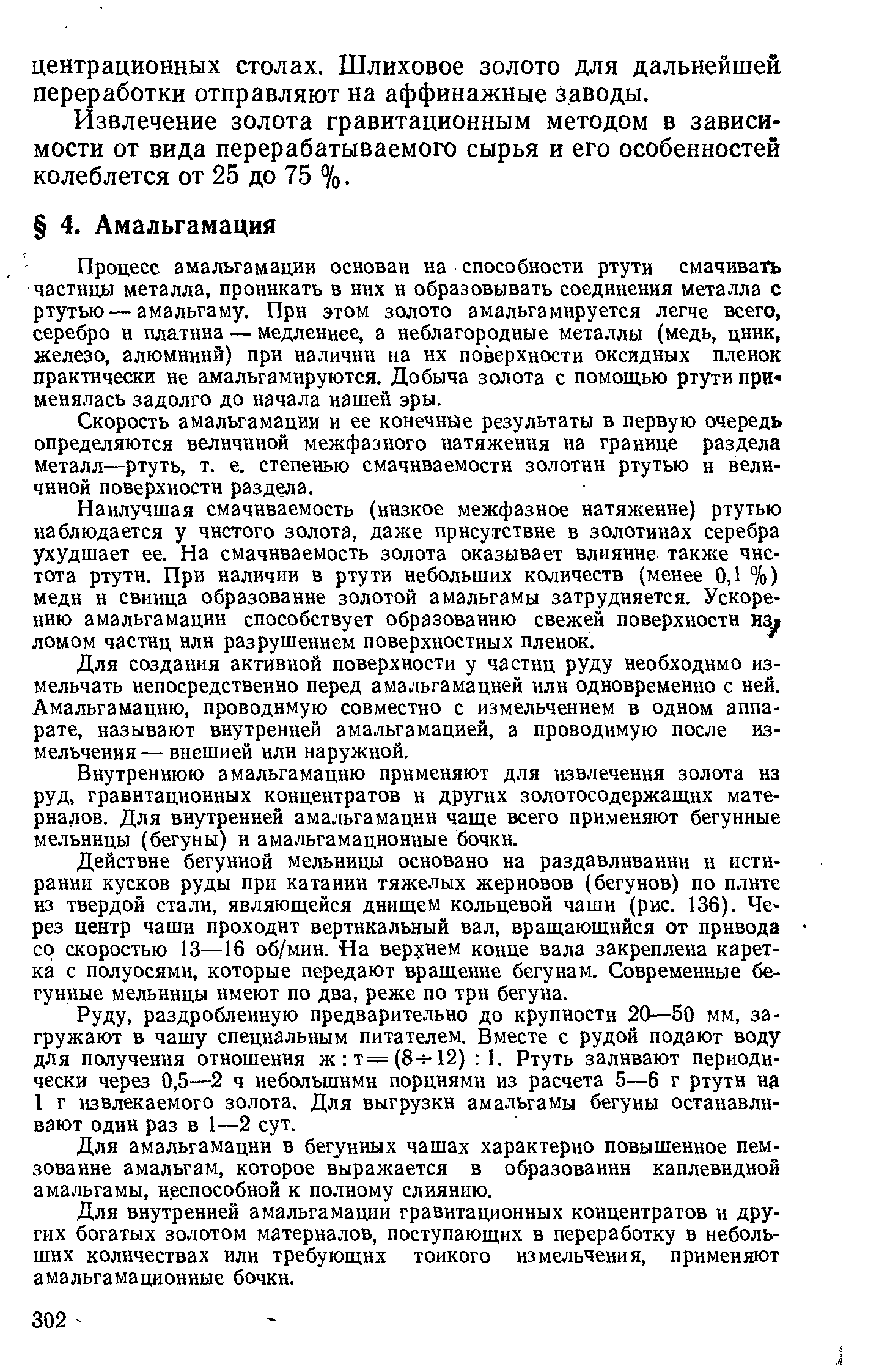 Процесс амальгамации основан на способности ртути смачивать частицы металла, проникать в них и образовывать соединения металла с ртутью — амальгаму. При этом золото амальгамируется легче всего, серебро и платина — медленнее, а неблагородные металлы (медь, цинк, железо, алюминий) при наличии на их поверхности оксидных пленок практически не амальгамируются. Добыча золота с помощью ртути при-менялась задолго до начала нашей эры.
