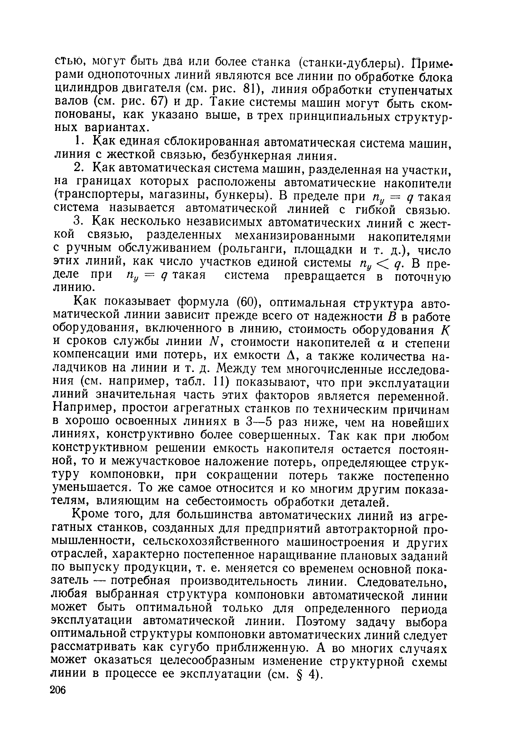 Как показывает формула (60), оптимальная структура автоматической линии зависит прежде всего от надежности В в работе оборудования, включенного в линию, стоимость оборудования К и сроков службы линии Ы, стоимости накопителей а и степени компенсации ими потерь, их емкости А, а также количества наладчиков на линии и т. д. Между тем многочисленные исследования (см. например, табл. И) показывают, что при эксплуатации линий значительная часть этих факторов является переменной. Например, простои агрегатных станков по техническим причинам в хорошо освоенных линиях в 3—5 раз ниже, чем на новейших линиях, конструктивно более совершенных. Так как при любом конструктивном решении емкость накопителя остается постоянной, то и межучастковое наложение потерь, определяющее структуру компоновки, при сокращении потерь также постепенно уменьшается. То же самое относится и ко многим другим показателям, влияющим на себестоимость обработки деталей.
