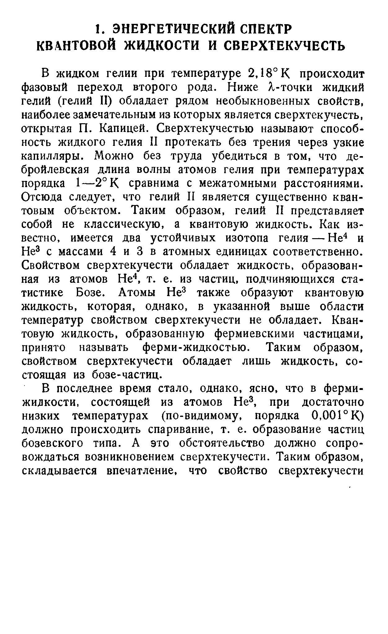 В жидком гелии при температуре 2,18°К происходит фазовый переход второго рода. Ниже Я-точки жидкий гелий (гелий И) обладает рядом необыкновенных свойств, наиболее замечательным из которых является сверхтекучесть, открытая П. Капицей. Сверхтекучестью называют способность жидкого гелия II протекать без трения через узкие капилляры. Можно без труда убедиться в том, что де-бройлевская длина волны атомов гелия при температурах порядка 1—2° К сравнима с межатомными расстояниями. Отсюда следует, что гелий II является существенно квантовым объектом. Таким образом, гелий II представляет собой не классическую, а квантовую жидкость. Как известно, имеется два устойчивых изотопа гелия — Не и Не с массами 4 и 3 в атомных единицах соответственно. Свойством сверхтекучести обладает жидкость, образованная из атомов Не , т. е. из частиц, подчиняющихся статистике Бозе. Атомы Не также образуют квантовую жидкость, которая, однако, в указанной выше области температур свойством сверхтекучести не обладает. Квантовую жидкость, образованную фермиевскими частицами, принято называть ферми-жидкостью. Таким образом, свойством сверхтекучести обладает лишь жидкость, состоящая из бозе-частиц.
