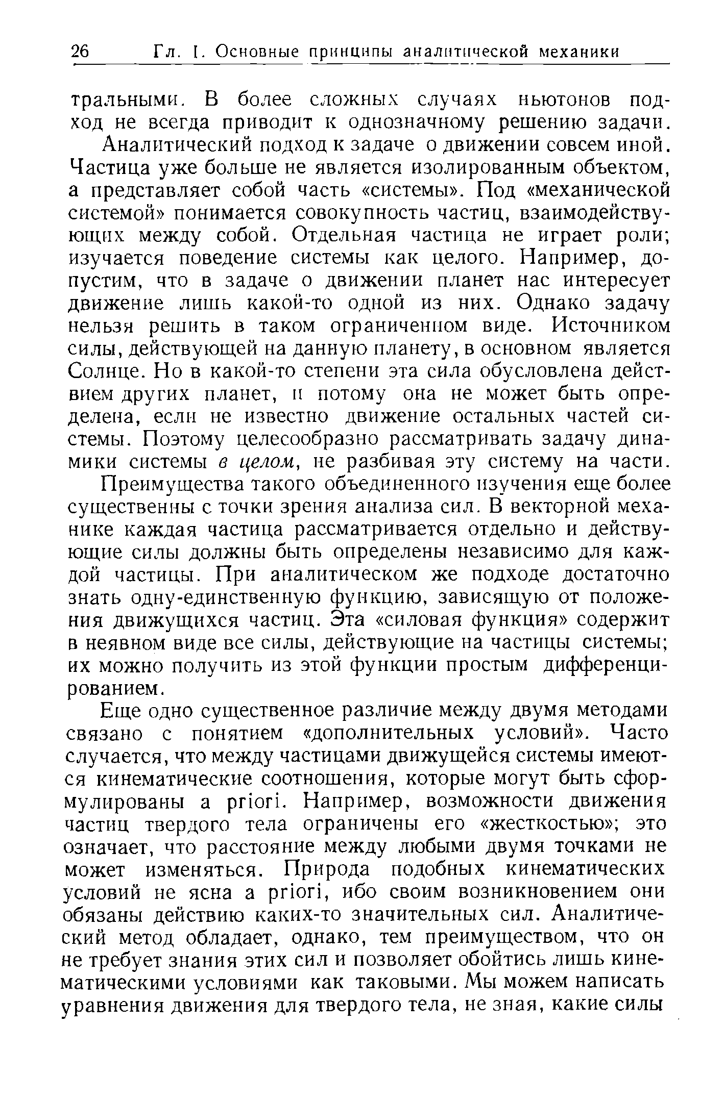 Аналитический подход к задаче о движении совсем иной. Частица уже больше не является изолированным объектом, а представляет собой часть системы . Под механической системой понимается совокупность частиц, взаимодейству-юш,их между собой. Отдельная частица не играет роли изучается поведение системы как целого. Например, допустим, что в задаче о движении планет нас интересует движение лишь какой-то одной из них. Однако задачу нельзя решить в таком ограниченном виде. Источником силы, действуюш,ей на данную планету, в основном является Солнце. Но в какой-то степени эта сила обусловлена действием других планет, и потому она не может быть определена, если не известно движение остальных частей системы. Поэтому целесообразно рассматривать задачу динамики системы в целом, не разбивая эту систему на части.
