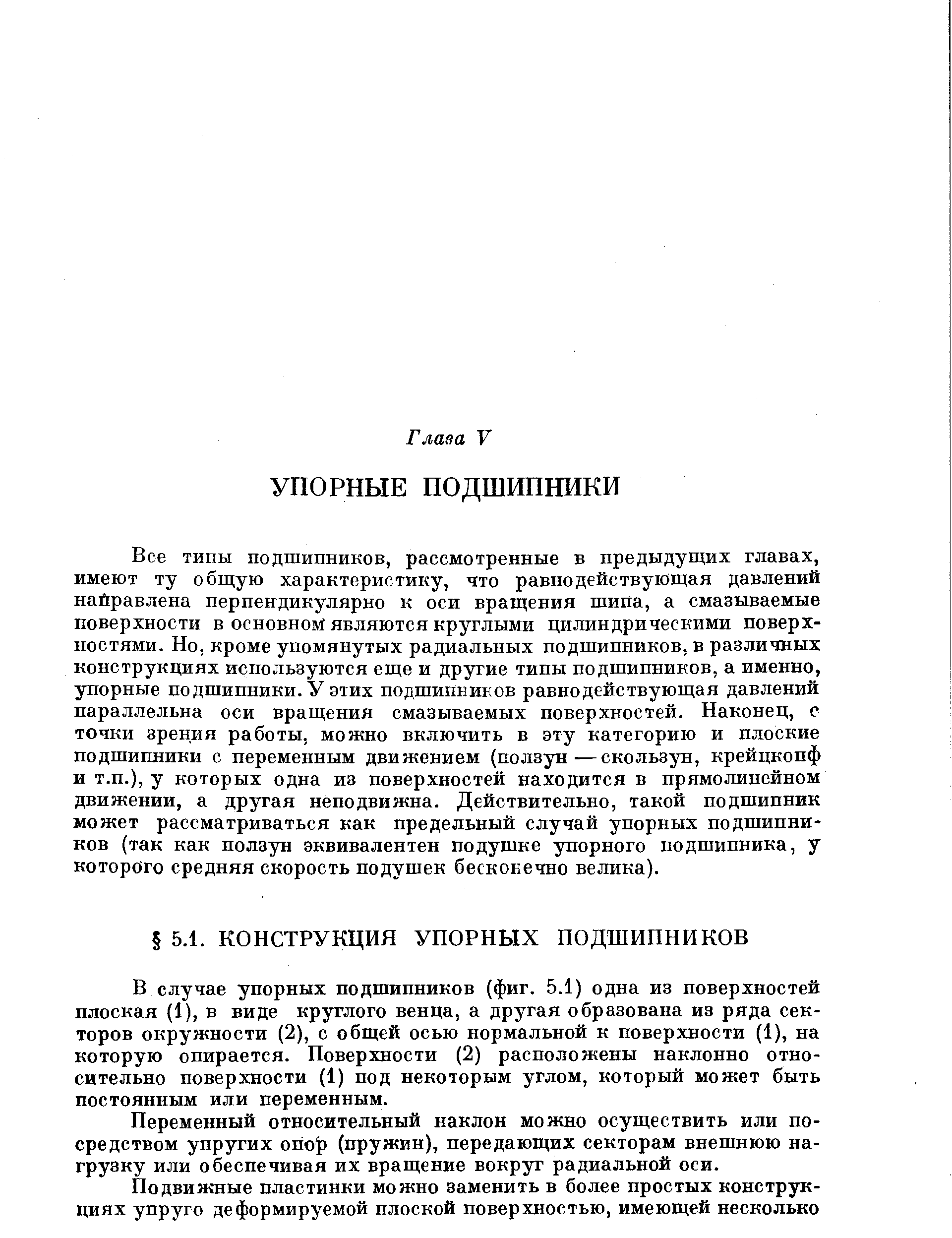 Все типы подшипников, рассмотренные в предыдущих главах, имеют ту общую характеристику, что равнодействующая давлений пайравлена перпендикулярно к оси вращения шипа, а смазываемые поверхности в основном являются круглыми цилиндрическими поверхностями. Но, кроме упомянутых радиальных подшипников, в различных конструкциях используются еще и другие типы подшипников, а именно, упорные подшипники. У этих подшипников равнодействующая давлений параллельна оси вращения смазываемых поверхностей. Наконец, с точки зрения работы, можно включить в эту категорию и плоские подшипники с переменным движением (ползун—скользун, крейцкопф и т.п.), у которых одна из поверхностей находится в прямолинейном движении, а другая неподвижна. Действительно, такой подшипник может рассматриваться как предельный случай упорных подшипников (так как ползун эквивалентен подушке упорного подшипника, у которого средняя скорость подушек бесконечно велика).
