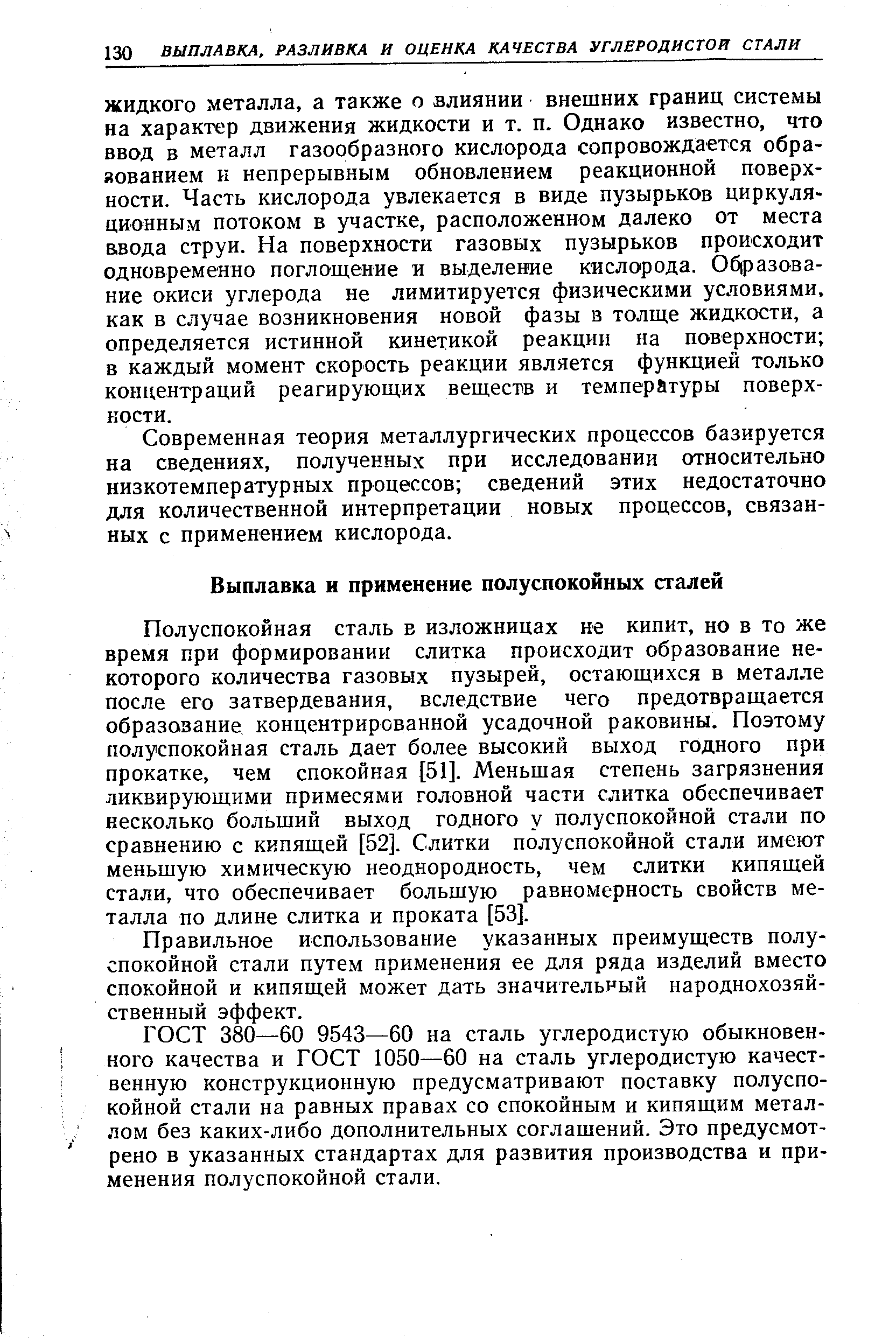 Полуспокойная сталь в изложницах не кипит, но в то же время при формировании слитка происходит образование некоторого количества газовых пузырей, остающихся в металле после его затвердевания, вследствие чего предотвращается образование концентрированной усадочной раковины. Поэтому полуспокойная сталь дает более высокий выход годного при прокатке, чем спокойная [51]. Меньшая степень загрязнения ликвирующими примесями головной части слитка обеспечивает несколько больший выход годного у полуспокойной стали по сравнению с кипящей [52]. Слитки полуспокойной стали имеют меньшую химическую неоднородность, чем слитки кипящей стали, что обеспечивает большую равномерность свойств металла по длине слитка и проката [53].
