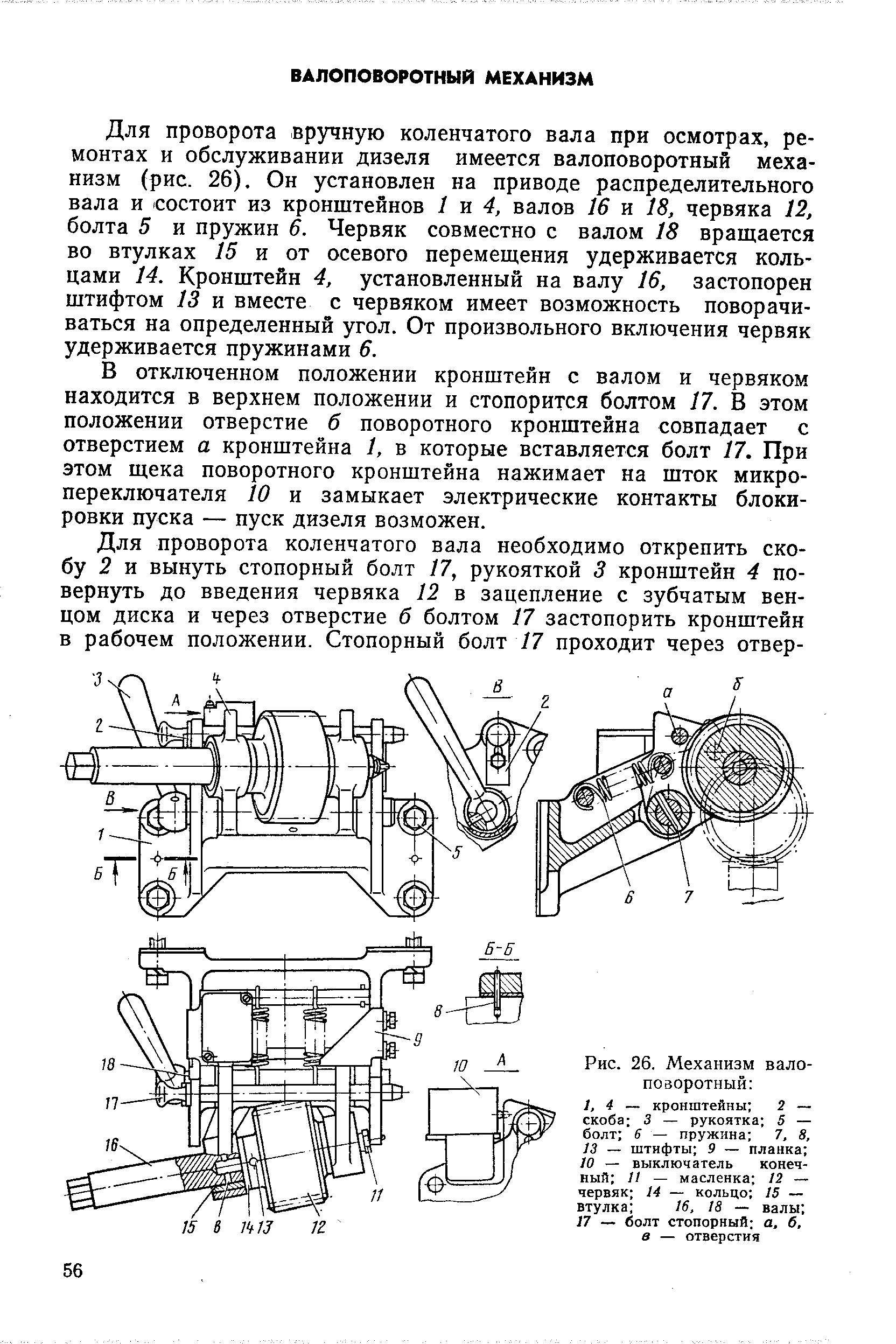 Для проворота вручную коленчатого вала при осмотрах, ремонтах и обслуживании дизеля имеется валоповоротный механизм (рис. 26). Он установлен на приводе распределительного вала и состоит из кронштейнов 1 4, валов 16 и 18, червяка 12, болта 5 и пружин 6. Червяк совместно с валом 18 вращается во втулках 15 и от осевого перемещения удерживается кольцами 14. Кронштейн 4, установленный на валу 16, застопорен штифтом 13 и вместе с червяком имеет возможность поворачиваться на определенный угол. От произвольного включения червяк удерживается пружинами 6.
