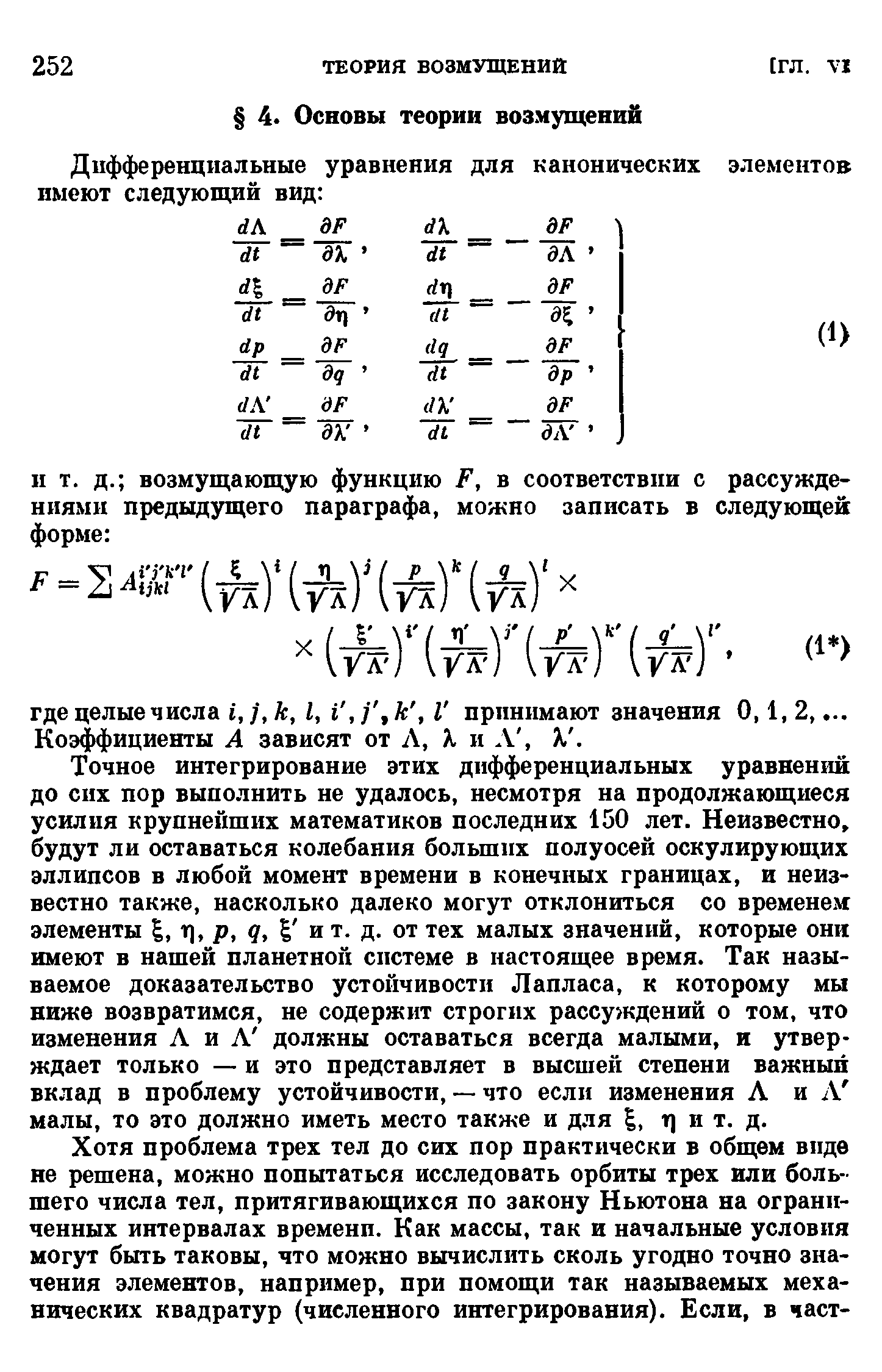 Точное интегрирование этих дифференциальных уравнений до сих пор выполнить не удалось, несмотря на продолжающиеся усилия крупнейших математиков последних 150 лет. Неизвестно, будут ли оставаться колебания больших полуосей оскулирующих эллипсов в любой момент времени в конечных границах, и неизвестно также, насколько далеко могут отклониться со временем элементы , т), р, q, и т. д. от тех малых значений, которые они имеют в нашей планетной системе в настоящее время. Так называемое доказательство устойчивости Лапласа, к которому мы ниже возвратимся, не содержит строгих рассуждений о том, что изменения Л и Л должны оставаться всегда малыми, и утверждает только — и это представляет в высшей степени важный вклад в проблему устойчивости, — что если изменения Л и Л малы, то это должно иметь место также и для , т) и т. д.
