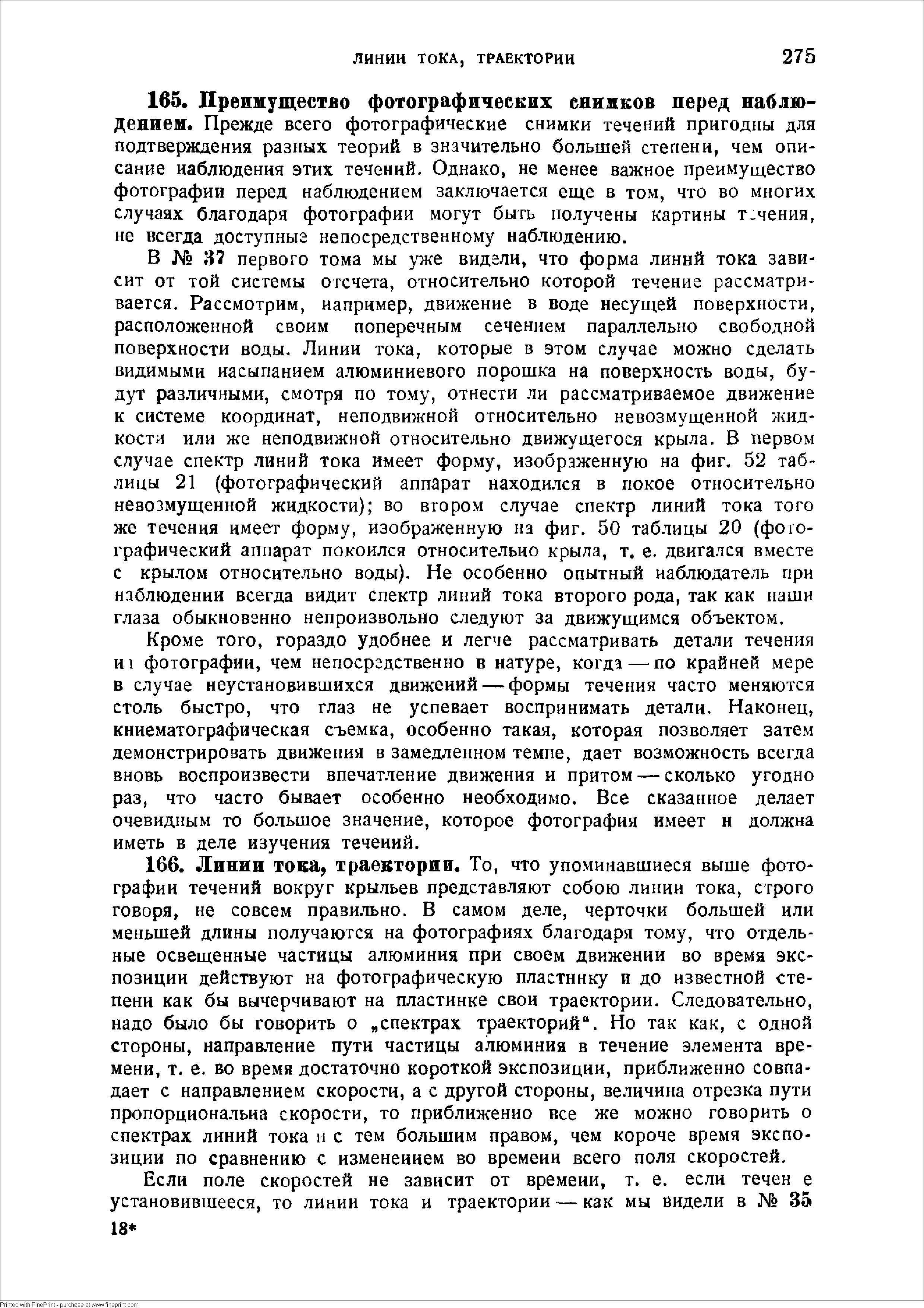 В 37 первого тома мы уже видели, что форма линий тока зависит от той системы отсчета, относительно которой течение рассматривается. Рассмотрим, иапример, движение в воде несущей поверхности, расположенной своим поперечным сечением параллельно свободной поверхности воды. Линин тока, которые в этом случае можно сделать видимыми иасыпанием алюминиевого порошка на поверхность воды, будут различными, смотря по тому, отнести ли рассматриваемое движение к системе координат, неподвижной относительно невозмущенной жидкости или же неподвижной относительно движущегося крыла. В первом случае спектр линий тока имеет форму, изображенную на фиг. 52 таблицы 21 (фотографический аппарат находился в покое относительно неаозмущенной жидкости) во втором случае спектр линий тока того же течения имеет форму, изображенную нз фиг. 50 таблицы 20 (фотографический аппарат покоился относительно крыла, т. е. двигался вместе с крылом относительно воды). Не особенно опытный наблюдатель при наблюдении всегда видит Спектр линий тока второго рода, так как наши глаза обыкновенно непроизвольно следуют за движущимся объектом.
