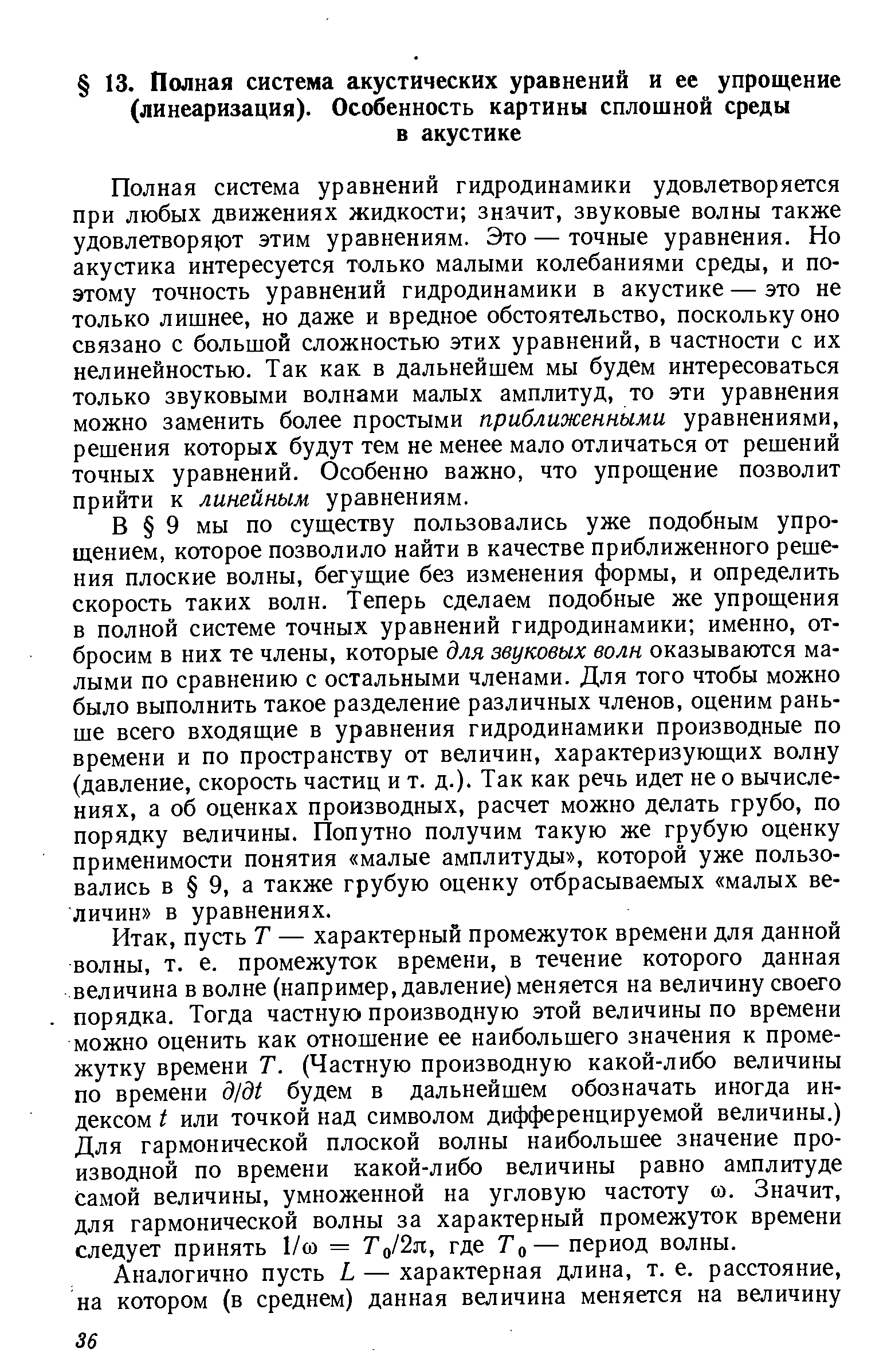 Полная система уравнений гидродинамики удовлетворяется при любых движениях жидкости значит, звуковые волны также удовлетворя10т этим уравнениям. Это — точные уравнения. Но акустика интересуется только малыми колебаниями среды, и поэтому точность уравнений гидродинамики в акустике — это не только лишнее, но даже и вредное обстоятельство, поскольку оно связано с большой сложностью этих уравнений, в частности с их нелинейностью. Так как в дальнейшем мы будем интересоваться только звуковыми волнами малых амплитуд, то эти уравнения можно заменить более простыми приближенными уравнениями, решения которых будут тем не менее мало отличаться от решений точных уравнений. Особенно важно, что упрощение позволит прийти к линейным уравнениям.
