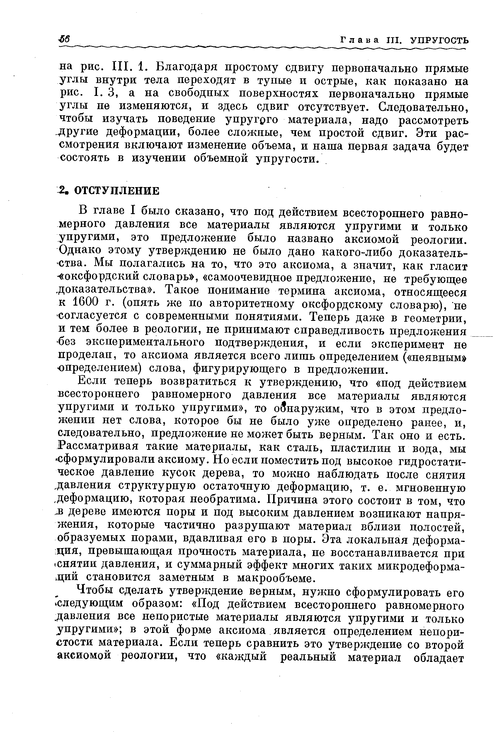 В главе I было сказано, что под действием всестороннего равномерного давления все материалы являются упругими и только упругими, это предложение было названо аксиомой реологии. Однако этому утверждению не было дано какого-либо доказательства. Мы полагались на то, что это аксиома, а значит, как гласит - оксфордский словарь , самоочевидное предложение, не требующее. доказательства . Такое понимание термина аксиома, относящееся к 1600 г. (опять же по авторитетному оксфордскому словарю), не согласуется с современными понятиями. Теперь даже в геометрии, и тем более в реологии, не принимают справедливость предложения без экспериментального подтверждения, и если эксперимент не проделан, то аксиома является всего лишь определением ( неявным юпределением) слова, фигурирующего в предложении.
