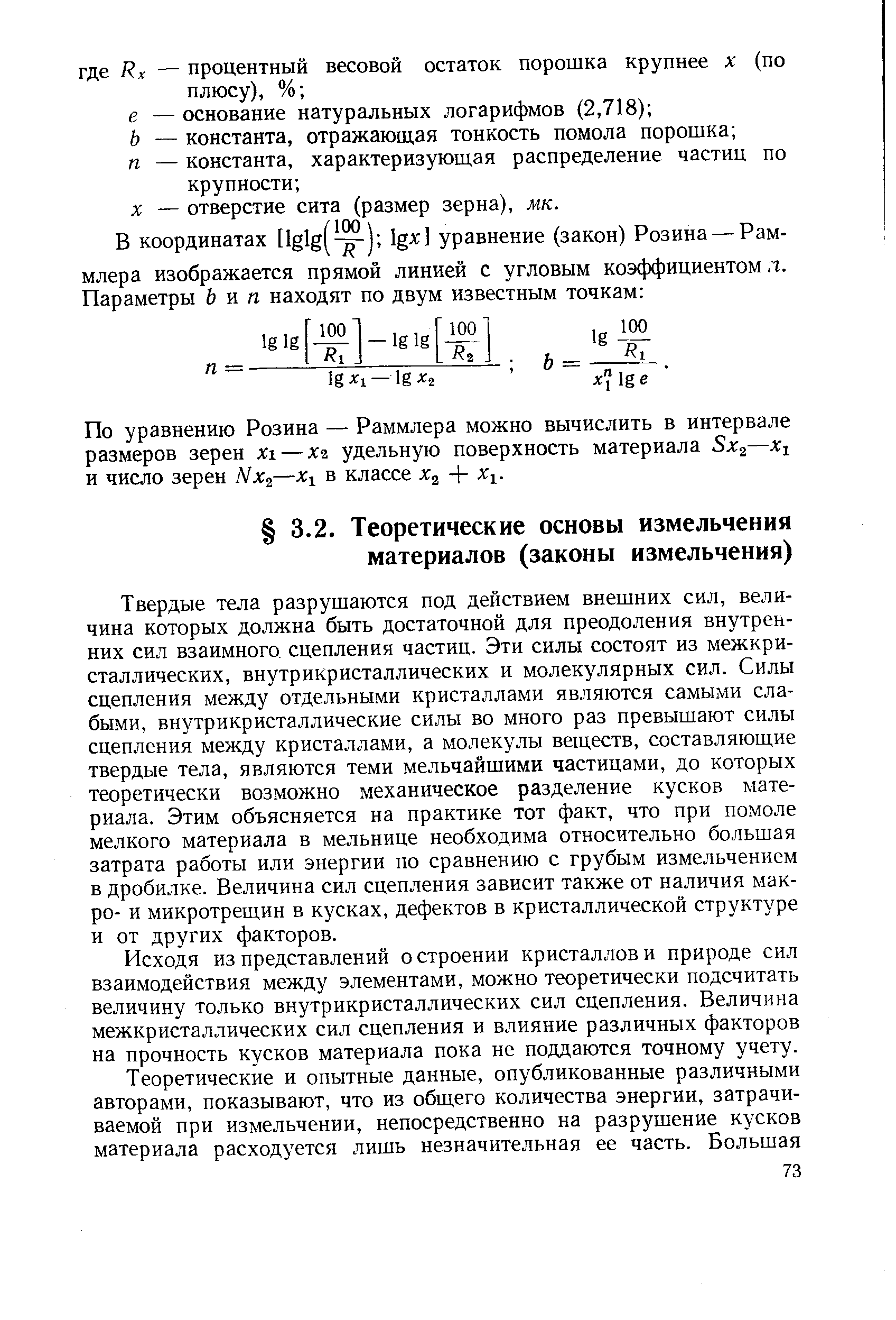 Твердые тела разрушаются под действием внешних сил, величина которых должна быть достаточной для преодоления внутренних сил взаимного сцепления частиц. Эти силы состоят из межкри-сталлических, внутрикристаллических и молекулярных сил. Силы сцепления между отдельными кристаллами являются самыми слабыми, внутрикристаллические силы во много раз превышают силы сцепления между кристаллами, а молекулы веществ, составляющие твердые тела, являются теми мельчайшими частицами, до которых теоретически возможно механическое разделение кусков материала. Этим объясняется на практике тот факт, что при помоле мелкого материала в мельнице необходима относительно большая затрата работы или энергии по сравнению с грубым измельчением в дробилке. Величина сил сцепления зависит также от наличия мак-ро- и микротрещин в кусках, дефектов в кристаллической структуре и от других факторов.
