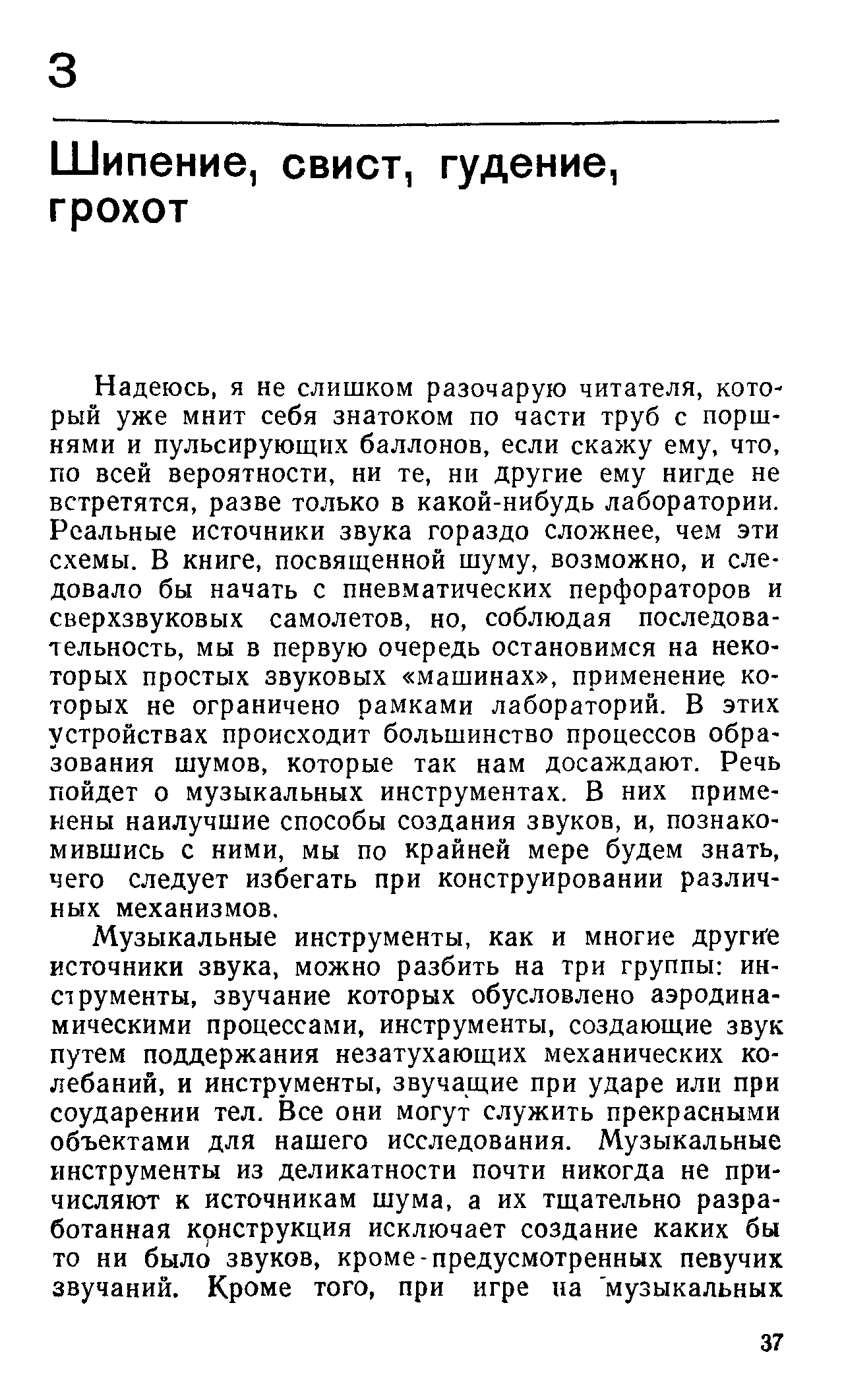 Надеюсь, я не слишком разочарую читателя, кото-рый уже мнит себя знатоком по части труб с поршнями и пульсирующих баллонов, если скажу ему, что, по всей вероятности, ни те, ни другие ему нигде не встретятся, разве только в какой-нибудь лаборатории. Реальные источники звука гораздо сложнее, чем эти схемы. В книге, посвященной шуму, возможно, и следовало бы начать с пневматических перфораторов и сверхзвуковых самолетов, но, соблюдая последовательность, мы в первую очередь остановимся на некоторых простых звуковых машинах , применение которых не ограничено рамками лабораторий. В этих устройствах происходит большинство процессов образования шумов, которые так нам досаждают. Речь пойдет о музыкальных инструментах. В них применены нанлучшие способы создания звуков, и, познакомившись с ними, мы по крайней мере будем знать, чего следует избегать при конструировании различных механизмов.
