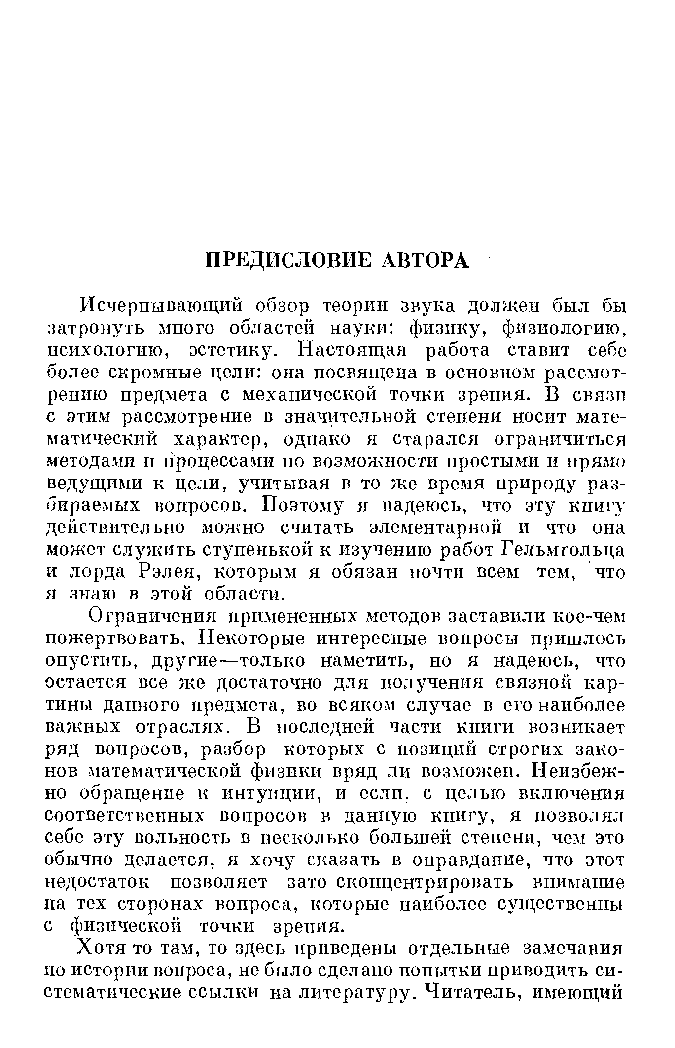 Исчерпывающий обзор теории звука долн ен был бы затронуть много областей науки физику, физиологию, психологию, эстетику. Настоящая работа ставит себе более скромные цели она посвящена в основном рассмотрению предмета с механической точки зрения. В связи с этим рассмотрение в значительной степени носит математический характер, однако я старался ограничиться методами н процессами по возмонаюсти простыми д прямо ведущими к цели, учитывая в то же время природу разбираемых вопросов. Поэтому я надеюсь, что эту книгу действительно можно считать элементарной и что она может служить ступенькой к изучению работ Гельмгольца и лорда Рэлея, которым я обязан почти всем тем, что я знаю в. этой области.
