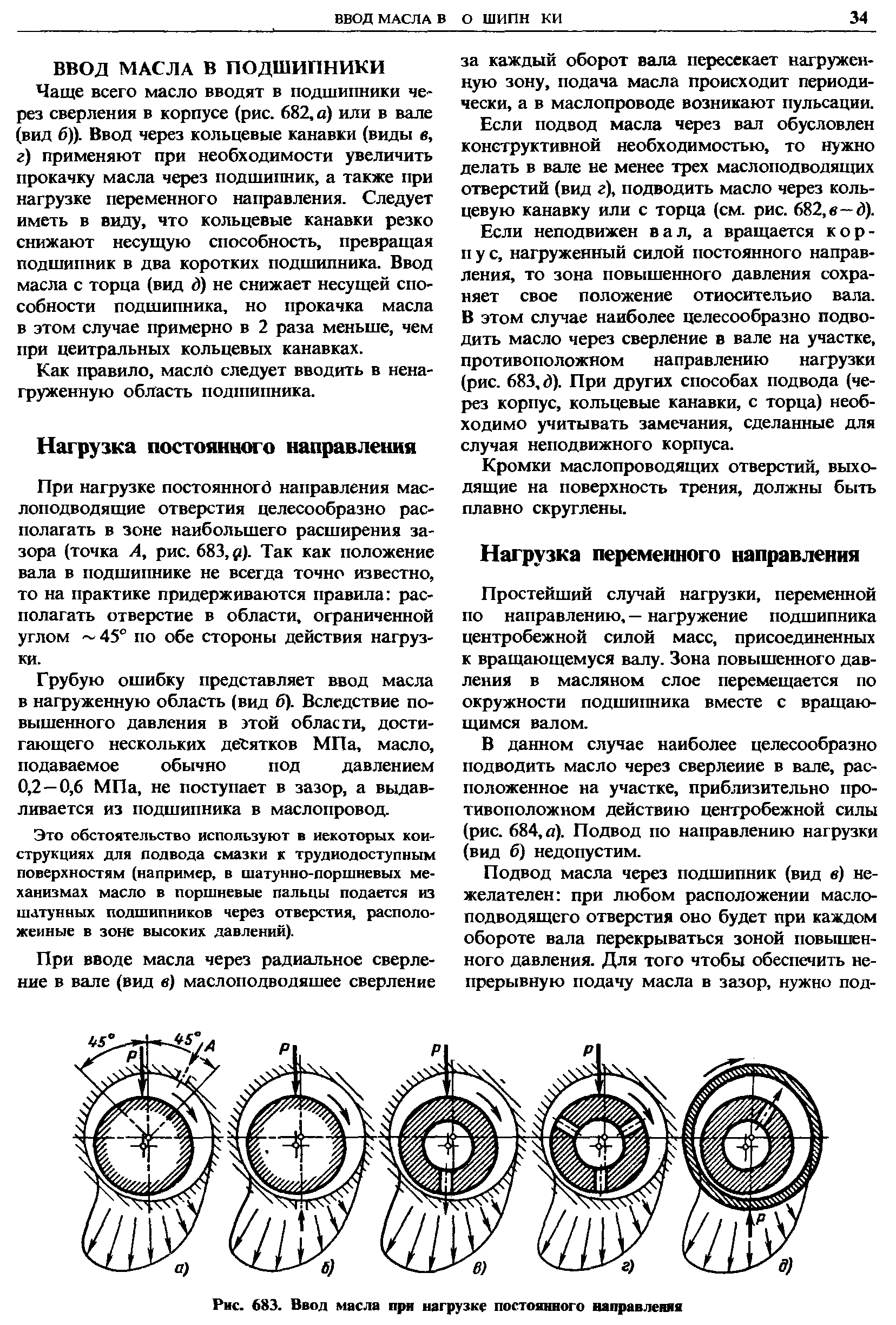 Чаще всего масло вводят в подшипники через сверления в корпусе (рис. 682, о) или в вале (вид б)). Ввод через кольцевые канавки (виды в, г) применяют при необходимости увеличить прокачку масла через подшипник, а также при нагрузке переменного направления. Следует иметь в виду, что кольцевые канавки резко снижают несущую способность, превращая подщипник в два коротких подшипника. Ввод масла с торца (вид й) не снижает несущей способности подшипника, но прокачка масла в этом случае примерно в 2 раза меньше, чем при центральных кольцевых канавках.
