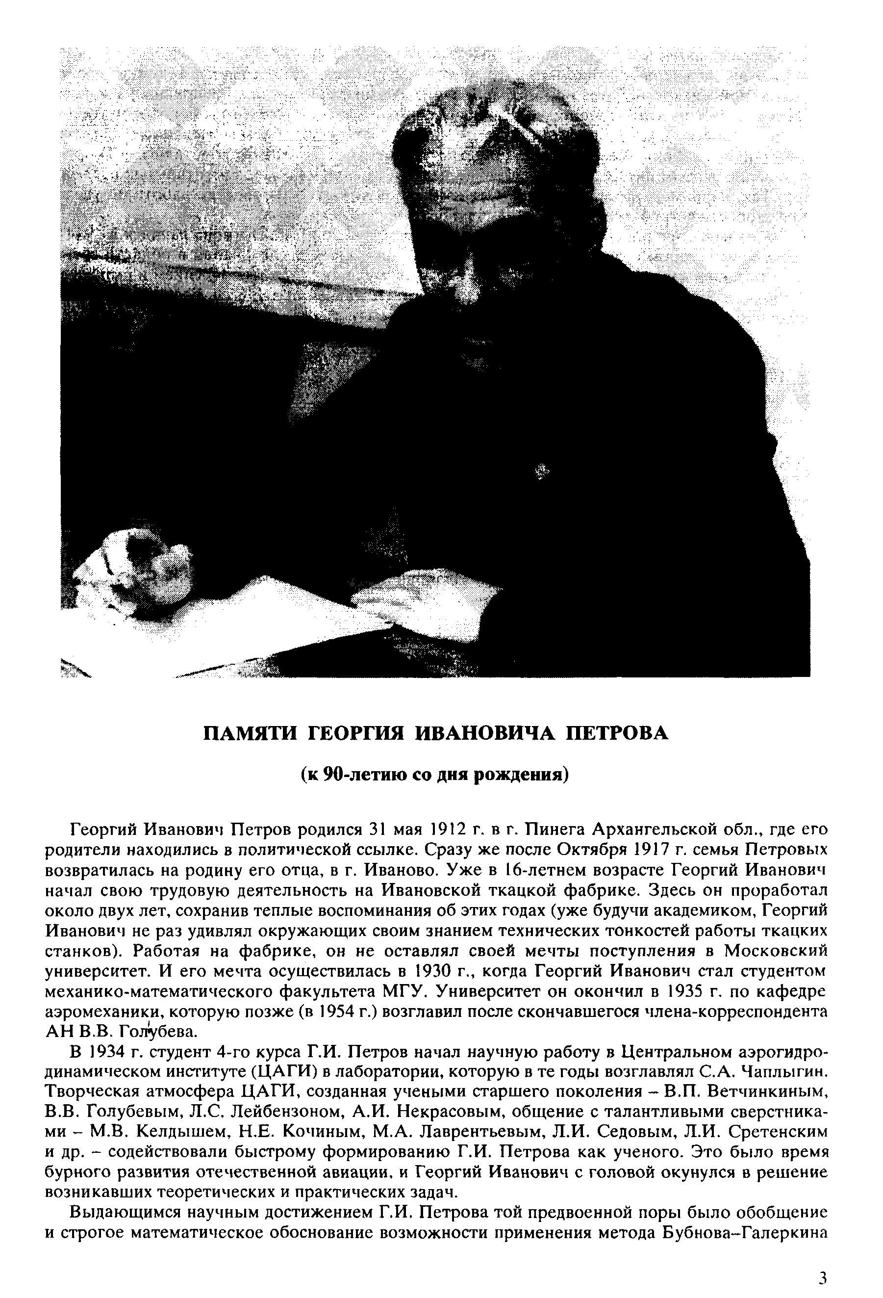 Георгий Иванович Петров родился 31 мая 1912 г. в г. Пинега Архангельской обл., где его родители находились в политической ссылке. Сразу же после Октября 1917 г. семья Петровых возвратилась на родину его отца, в г. Иваново. Уже в 16-летнем возрасте Георгий Иванович начал свою трудовую деятельность на Ивановской ткацкой фабрике. Здесь он проработал около двух лет, сохранив теплые воспоминания об этих годах (уже будучи академиком, Георгий Иванович не раз удивлял окружающих своим знанием технических тонкостей работы ткацких станков). Работая на фабрике, он не оставлял своей мечты поступления в Московский университет. И его мечта осуществилась в 1930 г., когда Георгий Иванович стал студентом механико-математического факультета МГУ. Университет он окончил в 1935 г. по кафедре аэромеханики, которую позже (в 1954 г.) возглавил после скончавшегося члена-корреспондента АН В.В. Голубева.
