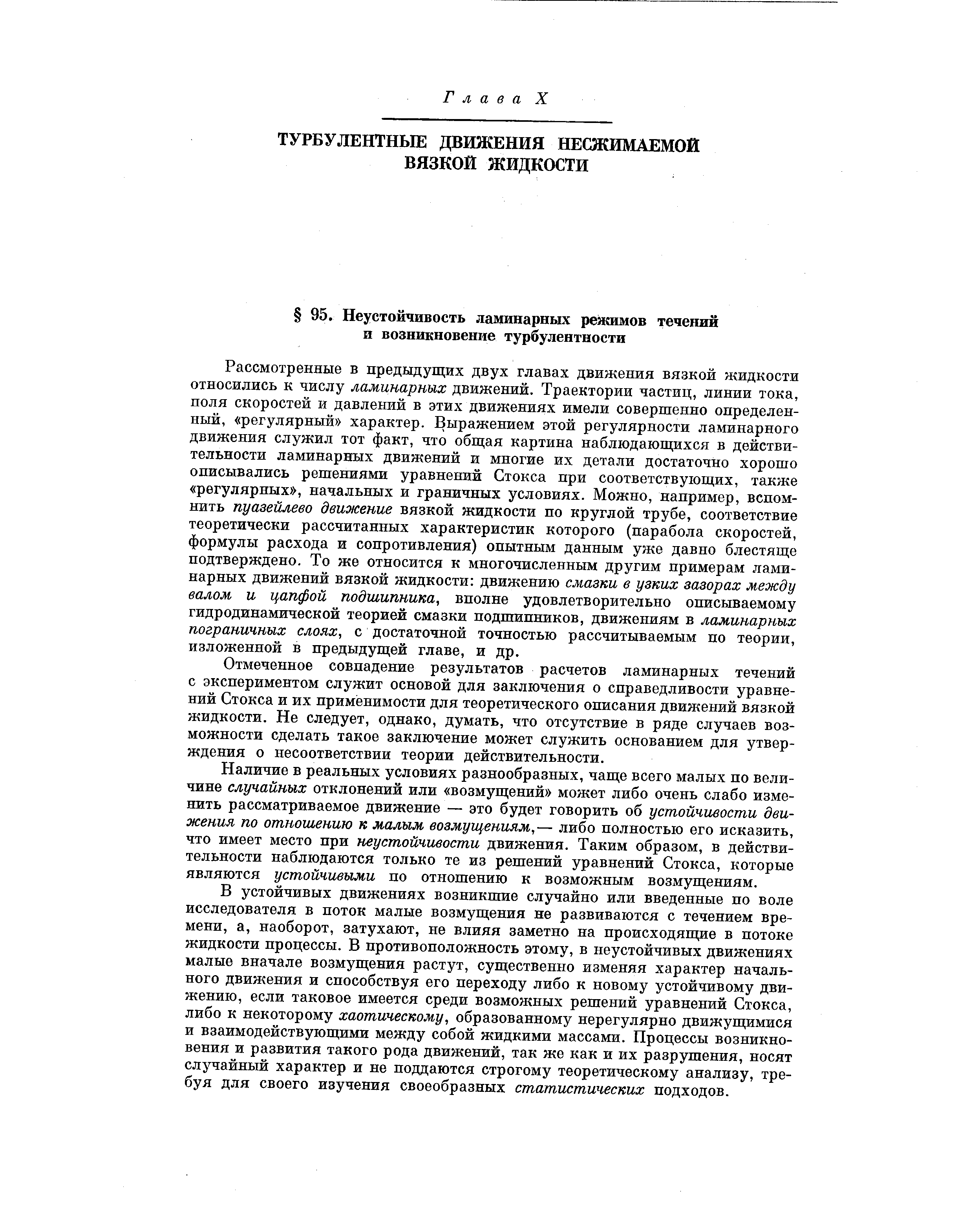 Рассмотренные в предыдущих двух главах движения вязкой жидкости относились к числу ламинарных движений. Траектории частиц, линии тока, поля скоростей и давлений в этих движениях имели совершенно определенный, регулярный характер. Выражением этой регулярности ламинарного движения служил тот факт, что общая картина наблюдающихся в действительности ламинарных движений и многие их детали достаточно хорошо описывались решениями уравнений Стокса при соответствующих, также регулярных , начальных и граничных условиях. Можно, например, вспомнить пуазейлево движение вязкой жидкости по круглой трубе, соответствие теоретически рассчитанных характеристик которого (парабола скоростей, формулы расхода и сопротивления) опытным данным уже давно блестяще подтверждено. То же относится к многочисленным другим примерам ламинарных движений вязкой жидкости движению смазки в узких зазорах между валом и цапфой подшипника, вполне удовлетворительно описываемому гидродинамической теорией смазки подшипников, движениям в ламинарных пограничных слоях, с достаточной точностью рассчитываемым по теории, изложенной в предыдущей главе, и др.
