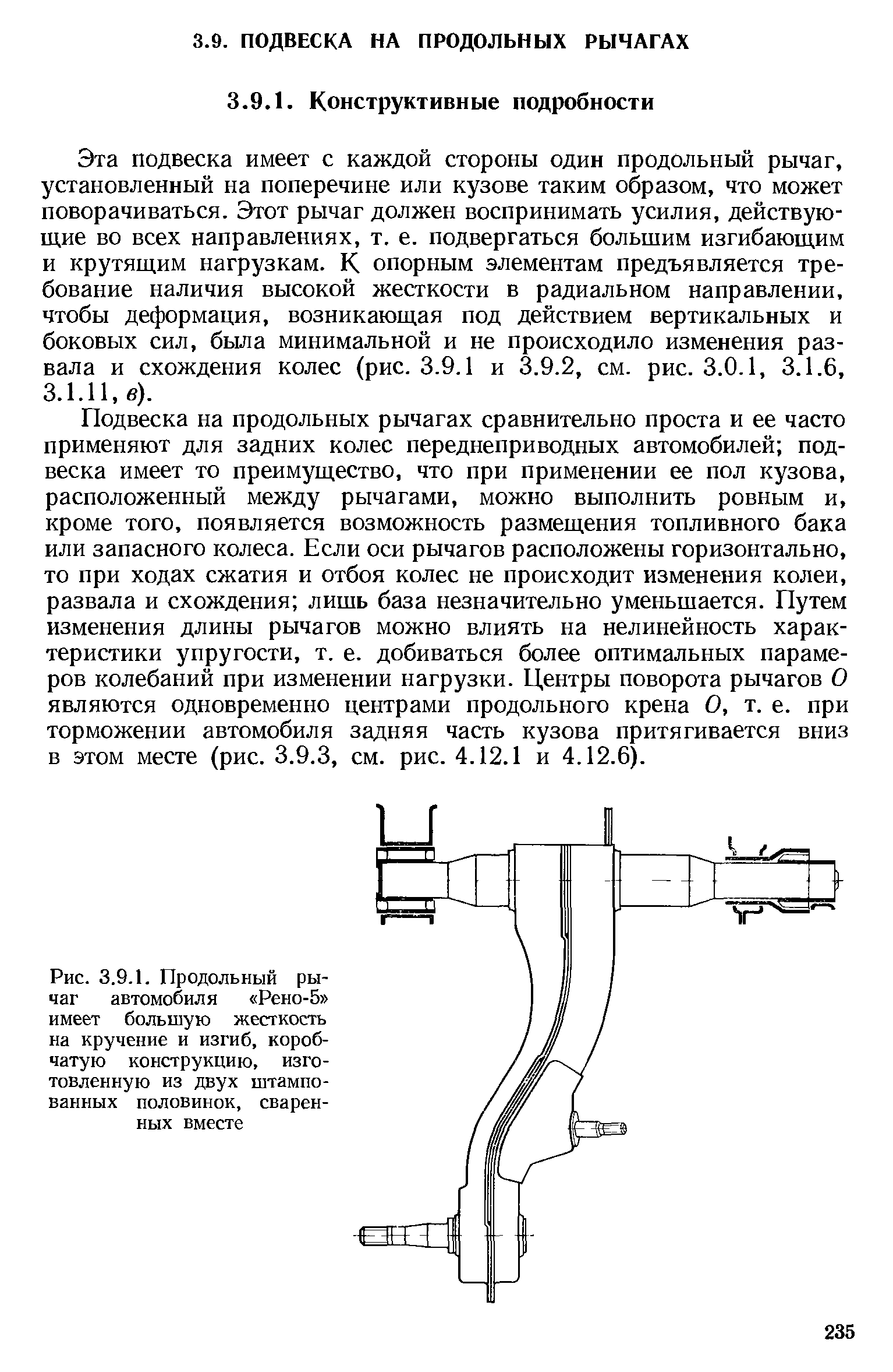 Подвеска на продольных рычагах сравнительно проста и ее часто применяют для задних колес переднеприводных автомобилей подвеска имеет то преимущество, что при применении ее пол кузова, расположенный между рычагами, можно выполнить ровным и, кроме того, появляется возможность размещения топливного бака или запасного колеса. Если оси рычагов расположены горизонтально, то при ходах сжатия и отбоя колес не происходит изменения колеи, развала и схождения лишь база незначительно уменьшается. Путем изменения длины рычагов можно влиять на нелинейность характеристики упругости, т. е. добиваться более оптимальных парамеров колебаний при изменении нагрузки. Центры поворота рычагов О являются одновременно центрами продольного крена О, т. е. при торможении автомобиля задняя часть кузова притягивается вниз в этом месте (рис. 3.9.3, см. рис. 4.12.1 и 4.12.6).
