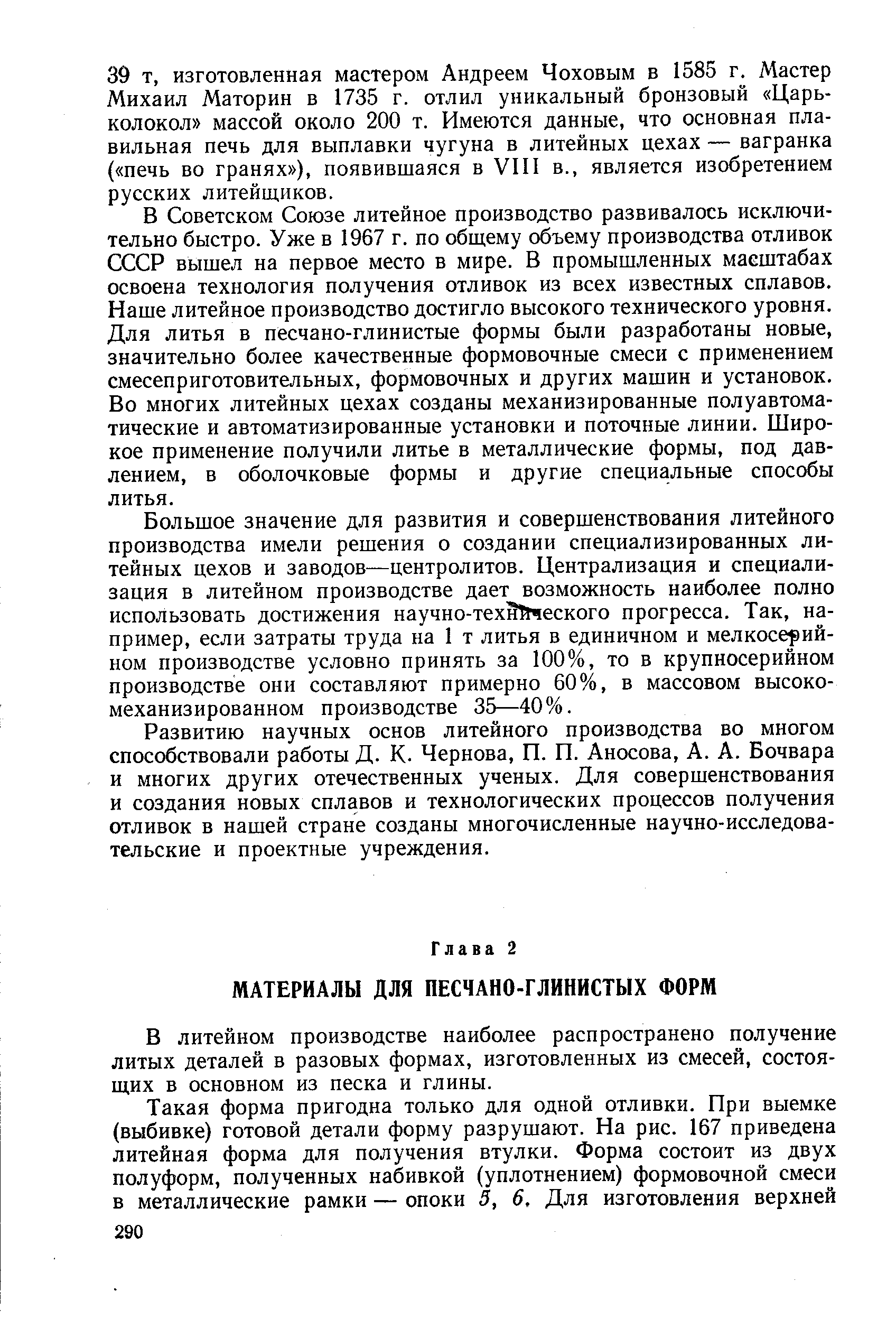 В Советском Союзе литейное производство развивалось исключительно быстро. Уже в 1967 г. по общему объему производства отливок СССР вышел на первое место в мире. В промышленных масштабах освоена технология получения отливок из всех известных сплавов. Наше литейное производство достигло высокого технического уровня. Для литья в песчано-глинистые формы были разработаны новые, значительно более качественные формовочные смеси с применением смесеприготовительных, формовочных и других машин и установок. Во многих литейных цехах созданы механизированные полуавтоматические и автоматизированные установки и поточные линии. Широкое применение получили литье в металлические формы, под давлением, в оболочковые формы и другие специальные способы литья.
