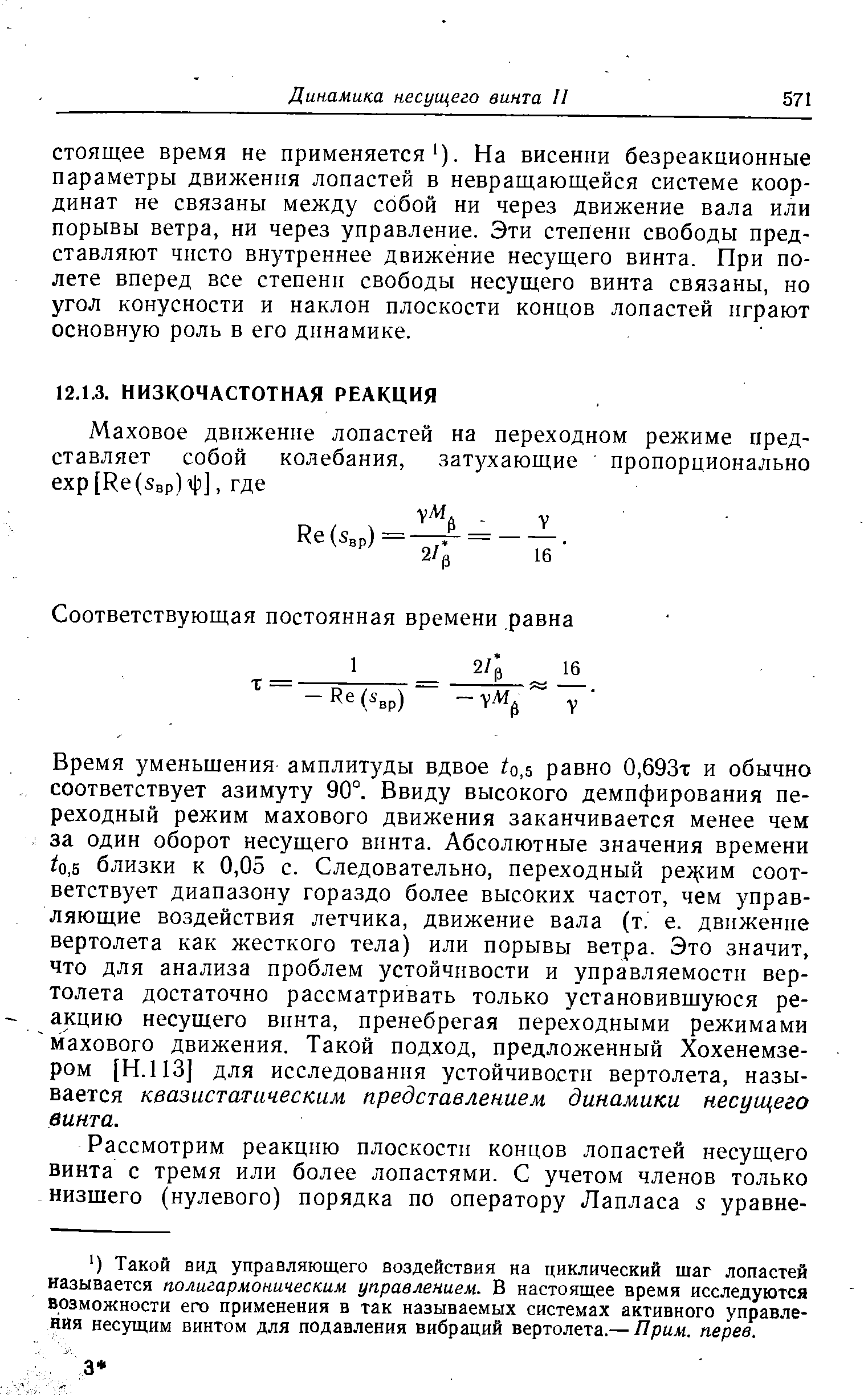 Время уменьшения амплитуды вдвое о,5 равно 0,693т и обычно соответствует азимуту 90°. Ввиду высокого демпфирования переходный режим махового движения заканчивается менее чем за один оборот несущего винта. Абсолютные значения времени 0,5 близки к 0,05 с. Следовательно, переходный ре сим соответствует диапазону гораздо более высоких частот, чем управляющие воздействия летчика, движение вала (т. е. движение вертолета как жесткого тела) или порывы ветра. Это значит, что для анализа проблем устойчивости и управляемости вертолета достаточно рассматривать только установившуюся реакцию несущего винта, пренебрегая переходными режимами махового движения. Такой подход, предложенный Хохенемзе-ром [Н.ПЗ] для исследования устойчивости вертолета, называется квазистатическим представлением динамики несущего винта.
