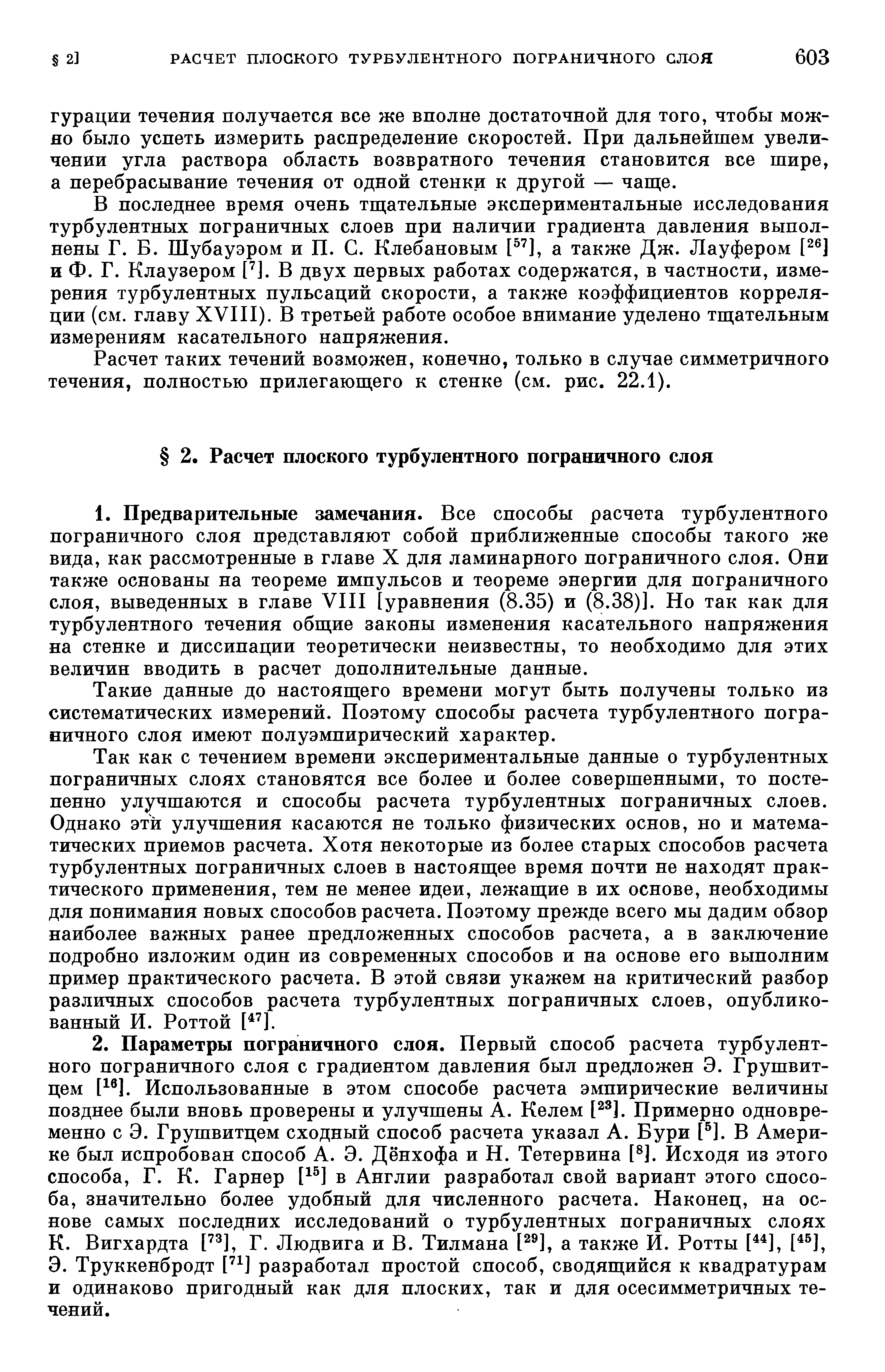 В последнее время очень тщательные экспериментальные исследования турбулентных пограничных слоев при наличии градиента давления выполнены Г. Б. Шубауэром и П. С. Клебановым [ ], а также Дж. Лауфером и Ф. Г. Клаузером [ ]. В двух первых работах содержатся, в частности, измерения турбулентных пульсаций скорости, а также коэффициентов корреляции (см. главу XVni). В третьей работе особое внимание уделено тщательным измерениям касательного напряжения.
