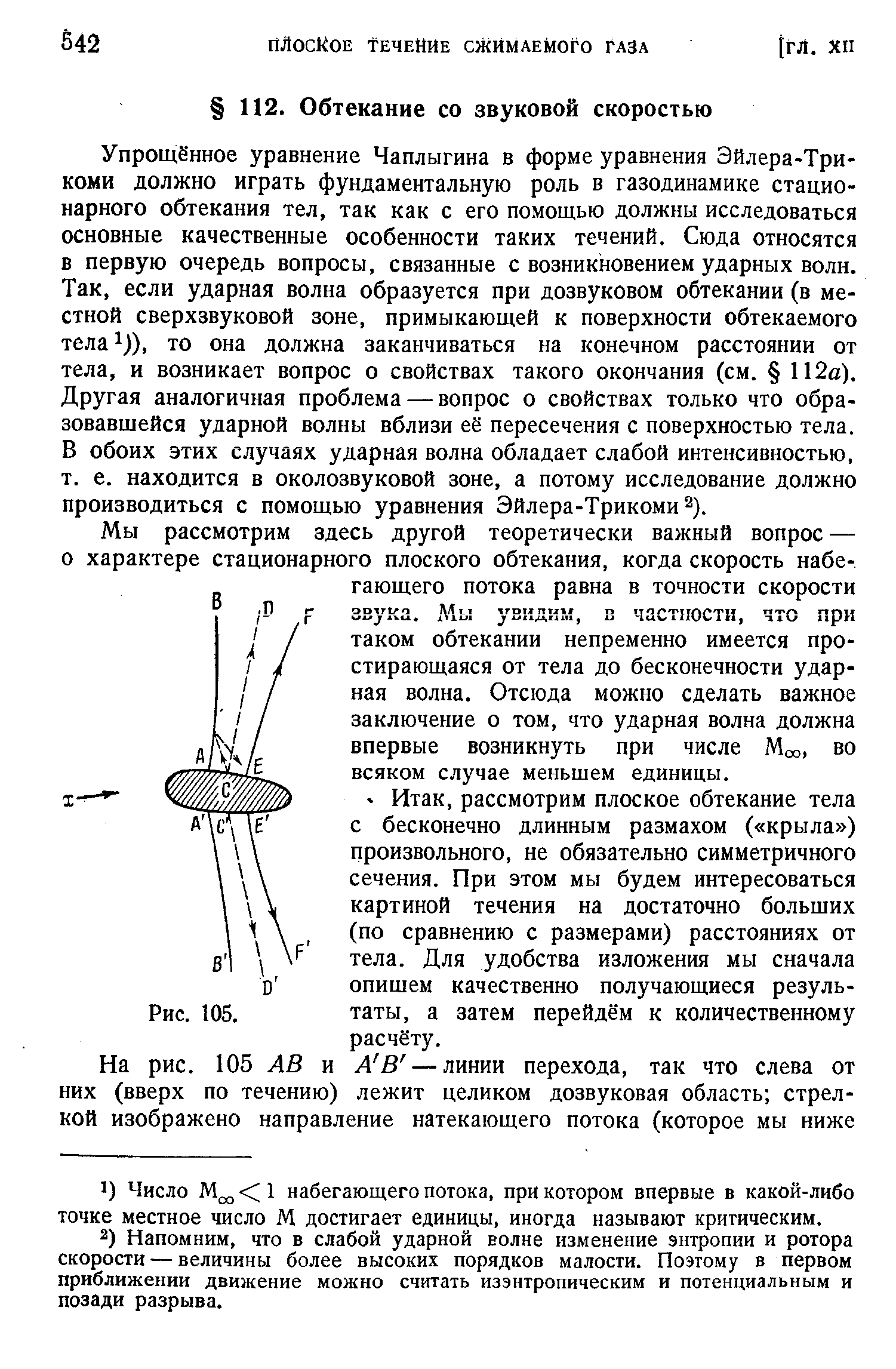 Упрощённое уравнение Чаплыгина в форме уравнения Эйлера-Трикоми должно играть фундаментальную роль в газодинамике стационарного обтекания тел, так как с его помощью должны исследоваться основные качественные особенности таких течений. Сюда относятся в первую очередь вопросы, связанные с возникновением ударных волн. Так, если ударная волна образуется при дозвуковом обтекании (в местной сверхзвуковой зоне, примыкающей к поверхности обтекаемого тела )), то она должна заканчиваться на конечном расстоянии от тела, и возникает вопрос о свойствах такого окончания (см. 112а). Другая аналогичная проблема — вопрос о свойствах только что образовавшейся ударной волны вблизи её пересечения с поверхностью тела. В обоих этих случаях ударная волна обладает слабой интенсивностью, т. е. находится в околозвуковой зоне, а потому исследование должно производиться с помощью уравнения Эйлера-Трикоми ).
