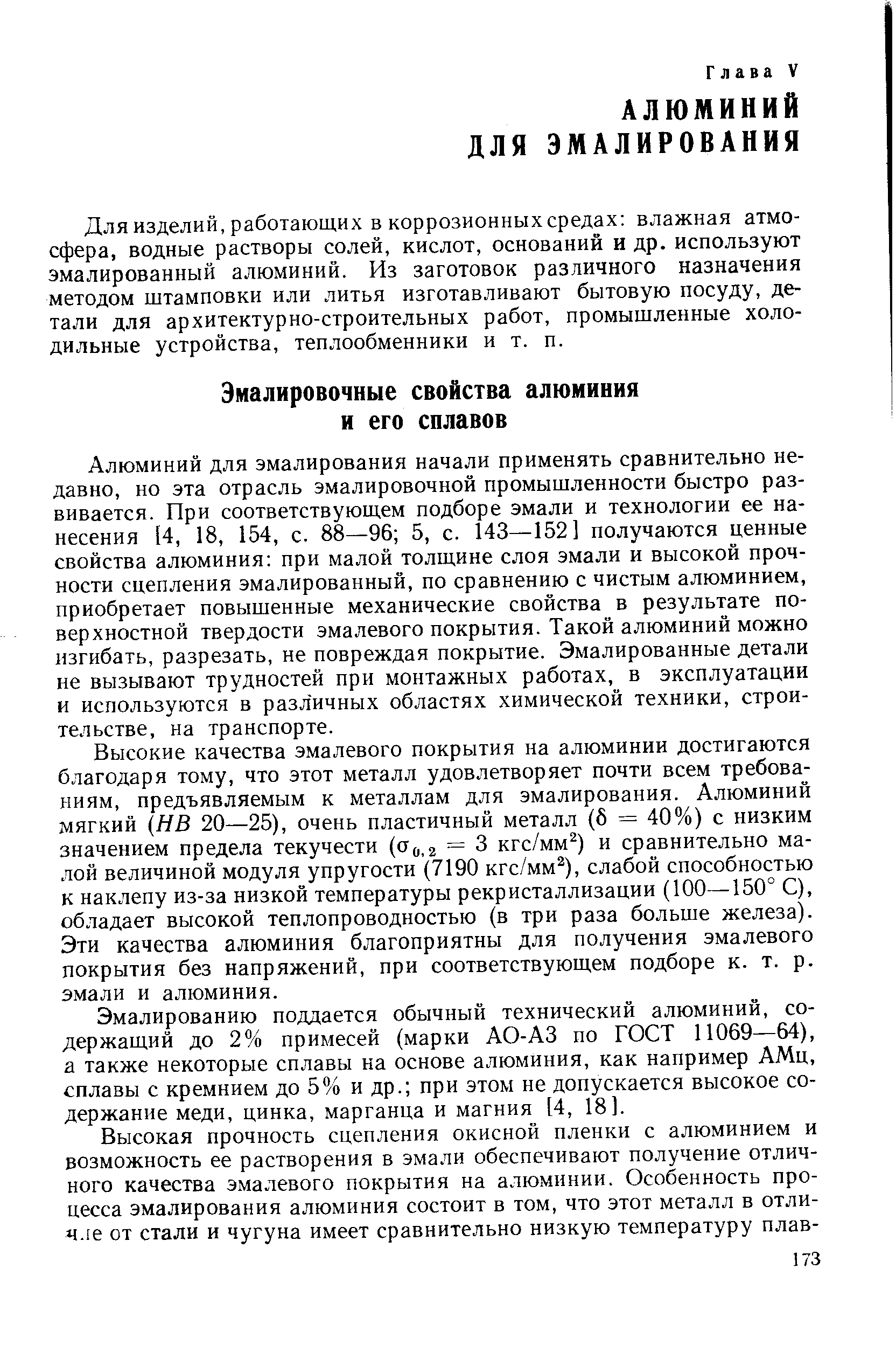 Алюминий для эмалирования начали применять сравнительно недавно, но эта отрасль эмалировочной промышленности быстро развивается. При соответствующем подборе эмали и технологии ее нанесения [4, 18, 154, с. 88—96 5, с. 143—152] получаются ценные свойства алюминия при малой толщине слоя эмали и высокой прочности сцепления эмалированный, по сравнению с чистым алюминием, приобретает повышенные механические свойства в результате поверхностной твердости эмалевого покрытия. Такой алюминий можно изгибать, разрезать, не повреждая покрытие. Эмалированные детали не вызывают трудностей при монтажных работах, в эксплуатации и используются в различных областях химической техники, строительстве, на транспорте.
