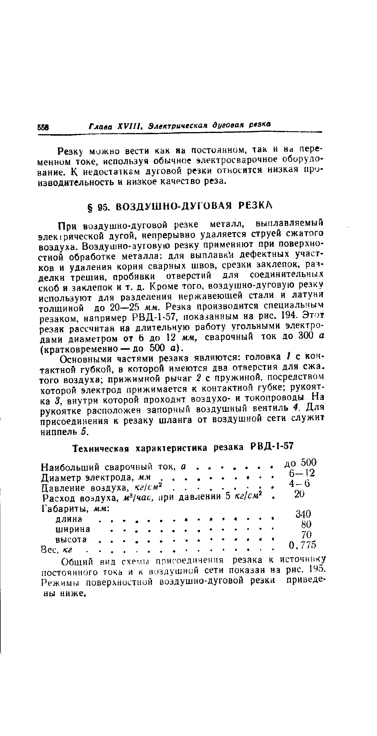 При воздушно-дуговой резке металл, выплавляемый элек I рической дугой, непрерывно удаляется струей сжатого воздуха. Воздушно-ауговую резку применяют при поверхностной обработке металла для выплавки дефектных участков и удаления корня сварных швов, срезки заклепок, разделки трешин, пробивки отверстий для соединительных скоб и заклепок и т. д. Кроме того, воздушно-дуговую резку используют для разделения нержавеющей стали и латуни толщиной до 20—25 мм. Резка производится специальным резаком, например РВД-1-57, показанным на рис. 194. Этот резак рассчитан на длительную работу угольными электродами диаметром от 6 до 12 м.м, сварочный ток до 300 а (кратковременно — до 500 а).
